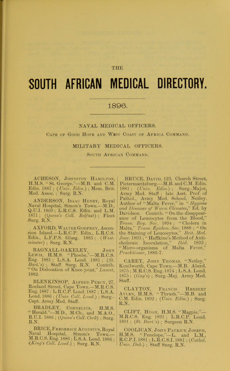 SOUTH AFRICAN MEDICAL DIRECTORY. 1896. NAVAL MEDICAL OFFICERS. Cape of Good Hope and West Coast op Africa Command. MILITARY MEDICAL OFFICERS. South African Command. ACHESON, Johnston Hamilton, H.M.S. “ St. George.”—M.B. and C.M. Edin. 1887 ; ( Unio. Edin.) ; Mem. Brit. Med. Assoc. ; Sui-g. R.N. ANDERSON, Is.\.\c Henry, Royal Naval Hospital, Simon’s Town.—M.D., Q. U.I. 1869 ; L.R.C.S. Edin. and L.M. 1871 ; (Queen's Coll. Belfast) ; Fleet Surg. R.N. AXFORD, Walter Godfrey, Ascen- sion Island.—L.R.C.P. Edin., L.R.C.S. Edin., L.F.P.S. Glasg. 1885 ; (West- minster) ; Surg. R.N. BAGNALL-OAKELEY, John Lewis, H.M.S. “ Phoebe.”—M.R.C.S. Eng. 1881 ; L.S.A. Lond. 1881 ; (St. Bart's) ; Staff Surg. R.N. Contrib. “ On Dislocation of Knee-ioint,” Lancet, 1882. BLENKINSOP, Alfred Percy, 27, Roeland Street, Cape Town.—M.R.C.S. Eng. 1887 ; L.R.C.P. Lond. 1887 ; L.S.A. Lond. 1886 ; (Univ. Coll. Loud.) ; Surg.- Capt. Army Med. Staff. BRADLEY, Cornelius, H.M.S. “ Herald.”—M.D., M.Ch., and M.A.O., R. U.I. 1886 ; (Queen's Coll. Cork) ; Surg. ^ BRICE, Frederick Auoustus, Royal Naval Hospital, Simon’s Town.— M.R.C.S. Eng. 1886 ; L.S.A. Lond. 1886 ; •(King's Coll. Lond.) ; Surg. R.N. BRUCE, David, 123, Church Street, Pietermaritzburg.—M.B. and C.M. Edin. 1881 ; (Univ. Edin.) ; Surg.-Major, Army Med. Staff ; late Asst. Prof, of Pathol., Army Med. School, Netley. Author of “ Malta Fever,” in “ Hygiene and Diseases of Warm Climates, Ed. by Davidson. Contrib. “ On the disappear- ance of Lencocytes from the Blood,” Trans. Hoy. Soc. 1894; “Cholera in Malta,” Trans. Epidem.Soc. 1888 ; “On the Staining of Leucocytes,” Brit. 2Ied. Jour. 1893 ; “ Haffkine’s Method of Anti- choleraic Inoculation,” Ihid. 1893 ; “Micro-organisms of Malta Fever,” Practitioner, 1886-7. CAREY, John Thomas, “Netley,” Kenilworth, Cape Town.—M.B. Aberd. 1875 ; M.R.C.S. Eng. 1874 ; L.S.A. Lond. 1875 ; (Guy's) ; Surg.-Maj. Army Med. Staff. CLAYTON, Fr.vncis Herbert Aylen, H.M.S. “ Thrush.”—M.B. and C.M. Edin. 1892 ; (Univ. Edin.) ; Surg. R.N. CLIFT, Huciii, H.M.S. “Magpie.”— M.R.C.S. Eng. 1891 ; L.R.C.P. Lond. 1891 ; (St. Bart.'s) ; Surgeon R.N. COOLICAN, John P.vtrick Joseph, H.M.S. “ Penelope.”—L. and L.M., R.C.P.1.1881 ; L.R.C.S.1.1881 ; (Cathol. Univ. Dub.) ; Staff Surg. R.N.