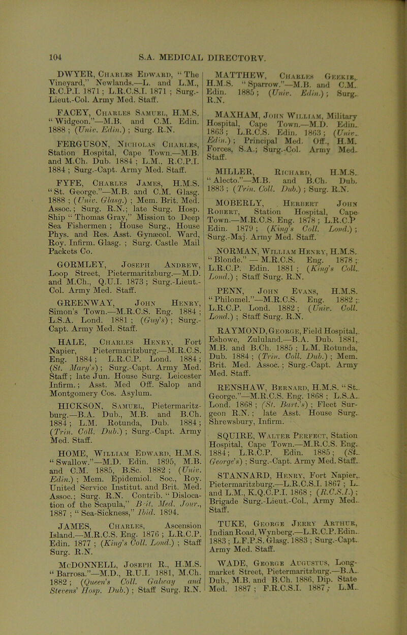 DWYER, CiiAKi.ES Edwaui), “ Tho Vineyard,” Newlands.—L. and L.M., R.C.P.I. 1871; L.R.C.S.I. 1871 ; Surg.- Lieut.-Col. Army Med. Staff. FACEY, CiiAiii.Ea Sa.muei,, H.M.S. “Widgeon.”—M.B. and C.M. Edin. 1888 ; (Uiiir. Edin.) ; Surg. R.N. FERGUSON, Nicholas Cmari.es, Station Hospital, Cape Town.—M.B. and M.Ch. Dub. 1884 ; L.M.. R.C.P.I. 1884 ; Surg.-Oapt. Army Med. Staff. FYFE, Chabi.es James, H.M.S. “ St. George.”—^M.B. and C.M. Gliisg. 1888 ; {Univ. Glaxg.) ; Mem. Brit. Med. Assoc.; Surg. R.N.; late Surg. Hosp. Ship “ Thomas Gray,” Mission to Deep Sea Fishermen ; House Surg., House Phys. and Res. Asst. Gynaecol. Ward, Roy. Infirm. Glasg. ; Surg. Castle Mail Packets Co. GORMLEY, Joseph Andrew, Loop Street, Pietermaritzburg.—M.D. and M.Ch., Q.U.I. 1873 ; Surg.-Lieut.- Col. Army Med. Staff. GREENWAY, John Henry, Simon’s Town.—M.R.C.S. Eng. 1884 ; L.S.A. Lond. 1881 ; (Guy’n) ; Surg.- Capt. Army Med. Staff. HALE, Charles Henry, Fort Napier, Pietermaritzburg.—^M.R.C.S. Eng. 1884; L.R.C.P. Lond. 1884; (St. Mary'.'t); Surg.-Capt. Army Med. Staff; late Jun. House Surg. Leicester Infirm.; Asst. Med Off. Salop and Montgomery Cos. Asylum. HICKSON, Samuel, Pietermaritz- burg.—B.A. Dub., M.B. and B.Ch. 1884; L.M. Rotunda, Dub. 1884; {Trill. Coll. Duh.) ; Surg.-Capt. Army Med. Staff. HOME, William Edw.vbd, H.M.S. “ Swallow.”—M.D. Edin. 1895, M.B. and C.M. 1885, B.Sc. 1882 -, {Unhi. Edin.) ; Mem. Epidemiol. Soc., Roy. United Service Institut. and Bril Med. Assoc.; Surg. R.N. Contrib. “ Disloca- tion of the Scapula,” B it. Med. Jour..^ 1887 ; “ Sea-Sickness,” Ihid. 1894. JAMES, Charles, Ascension Island.—M.R.C.S. Eng. 1876 ; L.R.C.P. Edin. 1877 ; {King's Coll. Lond.) ; Staff Surg. R.N. McDonnell, Joseph R., H.M.S. “ Barrosa.”—M.D., R.U.I. 1881, M.Ch. 1882; {Queen's Coll. Galway and Stevens' Hosp. Dub.) ; Staff Surg. R.N. MATTHEW, Charles Gkkkib,. H.M.S. “ Sparrow.”—M.B. and C.M. Edin. 1885; {Univ. Edin.) ; Suriz. R.N. n MAXHAM, John William. Military Hospital, Cape Town.—M.D. Edin. 1863; L.R.C.S. Edin. 1863; {Univ.. Edin.) ; Principal Med. Off., H.M. Forces, S.A.; Surg.-Col. Army Med. Staff. MILLER, Rk.iiard, H.M.S. “ Alecto.”-M.B. and B.Ch. Dub. 1883 ; {Trin. Coll. Duh.) ; Surg. R.N. MOBERLY, Herdert John Rohert, Station Hospital, Cape Town.—M.R.C.S. Eng. 1878 ; L.R.C.P Edin. 1879 ; {King's Coll. Lond.) ; Surg.-Maj. Army Med. Staff. NORMAN, William Henry, H.M.S. “Blonde.” — M.R.C.S. Eng. 1878; L.R.C.P. Edin. 1881 ; {King's Coll.. Lond.) ; Staff Surg. R.N. PENN, John Evans, H.M.S. “Philomel.”—M.R.C.S. Eng. 1882;. L. R.C.P. Lond. 1882; {Unir. Coll. Loud.) ; Staff Surg. R.N. RAYMOND, George, Field Hospital,. Eshowe, Zululand.—B.A. Dub. 1881, M. B. and B.Ch. 1885 ; L.M. Rotunda, Dub. 1884 ; {Trin. Coll. Duh.) ; Mem. Brit. Med. Assoc. ; Surg.-Capt. Army Med. Staff. RENSHAW, Bernard, H.M.S. “ St.. George.”—M.R.C.S. Eng. 1868 ; L.S.A., Lond. 1868 ; (St. Bart.'s) ; Fleet Sur- geon R.N. ; late Asst. House Surg. Shrewsbury, Infirm. SQUIRE, Walter Perfect, Station Hospital, Cape Town.—M.R.C.S. Eng. 1884; L.R.C.P. Edin. 1885; (St_ George's) ; Surg.-Capt. Army Med. Staff. STANNARD, Henry, Fort Napier,. Pietermai’itzburg.—L.R.C.S.I. 1867 ; L.. and L.M., K.Q.C.P.I. 1868 ; {R.G.S.I.); Brigade Surg.-Lieut.-Col., Army Med.. Staff. TUKE, George Jerry Arthur, Indian Road, Wynberg.—L.R.C.P. Edin. 1883 ; L.F.P.S. Glasg. 1883 ; Surg.-Capt. Army Med. Staff. WADE, George Augustus, Long- market Street, Pietermaritzburg.—B.A.. Dub., M.B. and B.Ch. 1886, Dip. State Med. 1887; F.R.C.S.I. 1887; L.M.,