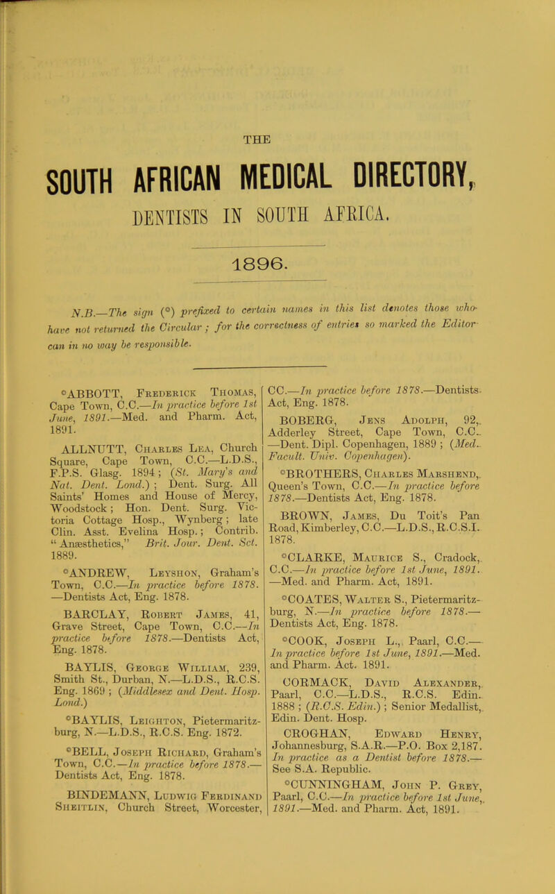 THE SOUTH AFRICAN MEDICAL DIRECTORY, DENTISTS IN SOUTH AEKICA. 1896. ^ ^ 'j'jig siffti (^) to ccvtciiH HuniGH i'U this list d€uot6s tho86 who- hare not returned the Circular ; for the correctness of entries so marked the Editor can in no loay be responsible. ®ABBOTT, Frederick Thomas, Cape Town, C.C.—In practice before 1st June, Med. and Pharm. Act, 1891. ALLJHJTT, Charles Lea, Church Square, Cape Town, C.C.—L.D.S., F.P.S. Glasg. 1894; {St. Mary's and Nat. Dent. Lond.) ; Dent. Surg. All Saints’ Homes and House of Mercy, Woodstock; Hon. Dent. Surg. Vic- toria Cottage Hosp., Wynberg; late Clin. Asst. Evelina Hosp.; Contrib. “ Anaesthetics,” Brit. Jour. Dent. Set. 1889. “ANDREW, Leyshon, Graham’s Town, C.C.—In practice before 1878. —Dentists Act, Eng. 1878. BARCLAY, Robert James, 41, Grave Street, Cape Town, C.C.—In practice before 1878.—Dentists Act, Eng. 1878. BAYLIS, George William, 239, Smith St., Durban, N.—L.D.S., R.C.S. Eng. 1869 ; {Middlesex and Dent. Hosp. Land.') “BAYLIS. Leighton, Pietermaritz- burg, N.—L.D.S., R.C.S. Eng. 1872. “BELL, Joseph Richard, Graham’s Town, C.C.—In practice before 1878.— Dentists Act, Eng. 1878. BINDEMANN, Ludwig Ferdinand Shbitlin, Church Street, Worcester, CC.—In practice before 1878.—Dentists- Act, Eng. 1878. BOBERG, Jens Adolph, 92,. Adderley Street, Cape Town, C.C_ —Dent. Dipl. Copenhagen, 1889 ; {Med- Facult. Univ. Copenhagen). “BROTHERS, Charles Mabshend,. Queen’s Town, C.C.—In practice before 1878.—Dentists Act, Eng. 1878. BROWN, James, Du Toit’s Pan Road, Kimberley, C.C.—L.D.S., R.C.S.I. 1878. “CLARKE, Maurice S., Cradock,. C.C.—In jJractice before 1st June, 1891. —Med. and Pharm. Act, 1891. “COATES, Walter S., Pietermaritz- burg, N.—In practice before 1878.— Dentists Act, Eng. 1878. “COOK, Joseph L.,, Paarl, C.C.— In practice before 1st June, 1891.—Med. and Pharm. Act. 1891. CORMACK, David Alexander, Paarl, C.C.—L.D.S., R.C.S. Edin- 1888 ; {R.C.S. Edin.) ; Senior Medallist, Edin. Dent. Hosp. CROGHAN, Edward Henry, Johannesburg, S.A.R.—P.O. Box 2,187. In practice as a De7itist before 1878.— See S.A. Republic. “CUNNINGHAM, John P. Grey, Paarl, C.C.—In practice befm-e 1st June,. 1891.—Med. and Pharm. Act, 1891.