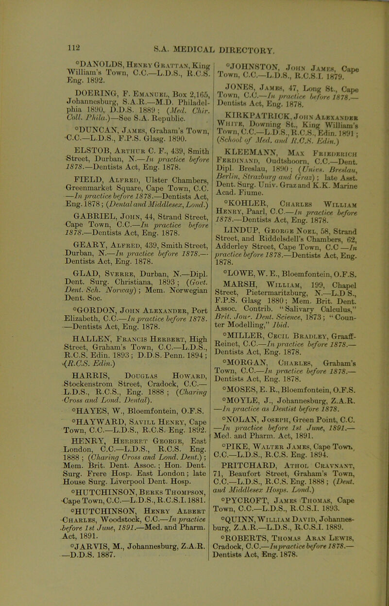 S.A. MEDICAL DIRECTORY. ®DANOLDS, Henry Gu.vrrAN, King William’s Town, C.C.—L.D.S., R.C.S. Eng. 1802. °.10HNST0N, John Ja.mkh, Cape lown, C.C.—L.D.S., R.C.S.I. 1879. DOERING, F. Emanuel, Box 2,1(1.’), Johannesburg, S.A.R.—M.D. Philadel- phia 18il0, D.D.S. 18811 ; (Med. Chir. Coll. Phila.)—See S.A. Republic. ®DUNCAN, James, Graham’s Town, •C.C.—L.D.S., F.P.S. Ghisg. 1800. ELSTOB, Arthur C. F., 4.^0, Smith Street, Durban, N.—In practice before 1878.—Dentists Act, Eng. 1878. FIELD, Alfred, Ulster Chambers, Greenmarket Square, Cape Town, C.C. —In practice before 1878.—Dentists Act, Eng. 1878; {Dental and Middlesex.^ Land.) GABRIEL, John, 44, Strand Street, Cape Town, C.C.—In practice before 1878.—Dentists Act, Eng. 1878. GEARY, Alfred, 430, Smith Street, Durban, N.—In practice before 1878.— Dentists Act, Eng. 1878. GLAD, SvERRE, Durban, N.—Dipl. Dent. Surg. Christiana, 1893; (Govt. Dent. Sch. Norway) ; Mem. Norwegian Dent. Soc. “GORDON, John Alexander, Port Elizabeth, C.C.—In practice before 1878. —Dentists Act, Eng. 1878. H ALLEN, Francis Herbert, High Street, Graham’s Town, C.C.—L.D.S., R.C.S. Edin. 1803; D.D.S. Penn. 1894; Edin.) HARRIS, Douglas Howard, Stockenstrom Street, Cradock, C.C.— L.D.S., R.C.S., Eng. 1888 ; (Charing ■Cross and Lond. Dental). “HAYES, AV., Bloemfontein, O.F.S. “HAYWARD, Savill Henry', Cape Town, C.C.—L.D.S., R.C.S. Eng. 1892. HENRY, Herbert George, East London, C.C.—L.D.S., R.C.S. Eng. 1888 ; (Charing Cross and Lond. Dent.) ; Mem. Brit. Dent. Assoc. ; Hon. Dent. Surg. Frere Hosp. East London; late House Surg. Liverpool Dent. Hosp. “HUTCHINSON, Berks Thombson, ■Cape Town, C.C.—L.D.S., R.C.S.1.1881. “HUTCHINSON, Henry Albert ■Charles, Woodstock, C.C.—In practice before 1st June., 1891.—Med. and Pharm. Act, 1891. “JARVIS, M., Johannesburg, Z.A.R. —D.D.S. 1887. JONES, James, 47, Long St., Car>e Town, C.C.—In practice before 1878. Dentists Act, Eng. 1878. KIRKPATRICK, John Alexander White, Downing St., King William’s Town, C.C.—L.D.S., R.C.S., Edin. 1891: (School of .Med. and R.C.S. Edin.) KLEEMANN, Max Friederioh Ferdin.ind, Oudtshoorn, C.C.—Dent. Dipl. Breslau, 1890; (XJnir.s. liresluu, Berlin, Strazburg and Graz) ; late Asst. Dent. Surg. Univ. Graz and K.K. Marine Acad. Fiume. “KOHLER, Charles William Henry, Paarl, C.C.—In practice before 1878.—Dentists Act, Eng. 1878. LINDUP, George Noel, 58, Strand Street, and Riddelsdell’s Chambers, 62, Adderley Street, Cape Town, C.C —In practice before 1878.—Dentists Act, Ene. 1878. “LOWE, W. E., Bloemfontein, O.F.S. MARSH, William, 199, Chapel Street, Pietermaritzburg, N.—L.D S., F.P.S. Glasg 1880; Mem. Brit. Dent. Assoc. Contrib. “ Salivary Calculus,” Brit. Jow. Dent. Science, 1873; “Coun- ter Modelling,” Ibid. “MILLER, Cecil Br.adley', Graaff- Reinet, C.C.—In practice before 1878.— Dentists Act, Eng. 1878. “MORGAN, Charles, Graham’s Town, C.C.—In practice before 1878.— Dentists Act, Eng. 1878. “MOSES, E. R., Bloemfontein, O.F.S. “MOYLE, J., Johannesburg, Z.A.R. —In practice as Dentist before 1878. “NOLAN, Joseph, Green Point, C.C. —In practice before 1st June, 1891.— Med. and Pharm. Act, 1891. “PIKE, Walter James, Cape Tomt* C.C.—L.D.S., R.C.S. Eng. 1894. PRITCHARD, Athol Cravnant, 71, Beaufort Street, Graham’s Town, C.C.—L.D.S., R.C.S. Eng. 1888 ; (De,U. and Middlesex IIosps. Lond.) “PYCROFT, James iThom.xs, Cape Town, C.C.—L.D.S., R.C.S.I. 189.3. “QUINN, WILLIA.M David, Johannes- burg, Z.A.R.—L.D.S., R.C.S.I. 1889. “ROBERTS, Thomas Aran Lewis, Cradock, C.C.—In practice before 1878.— Dentists Act, Eng. 1878.