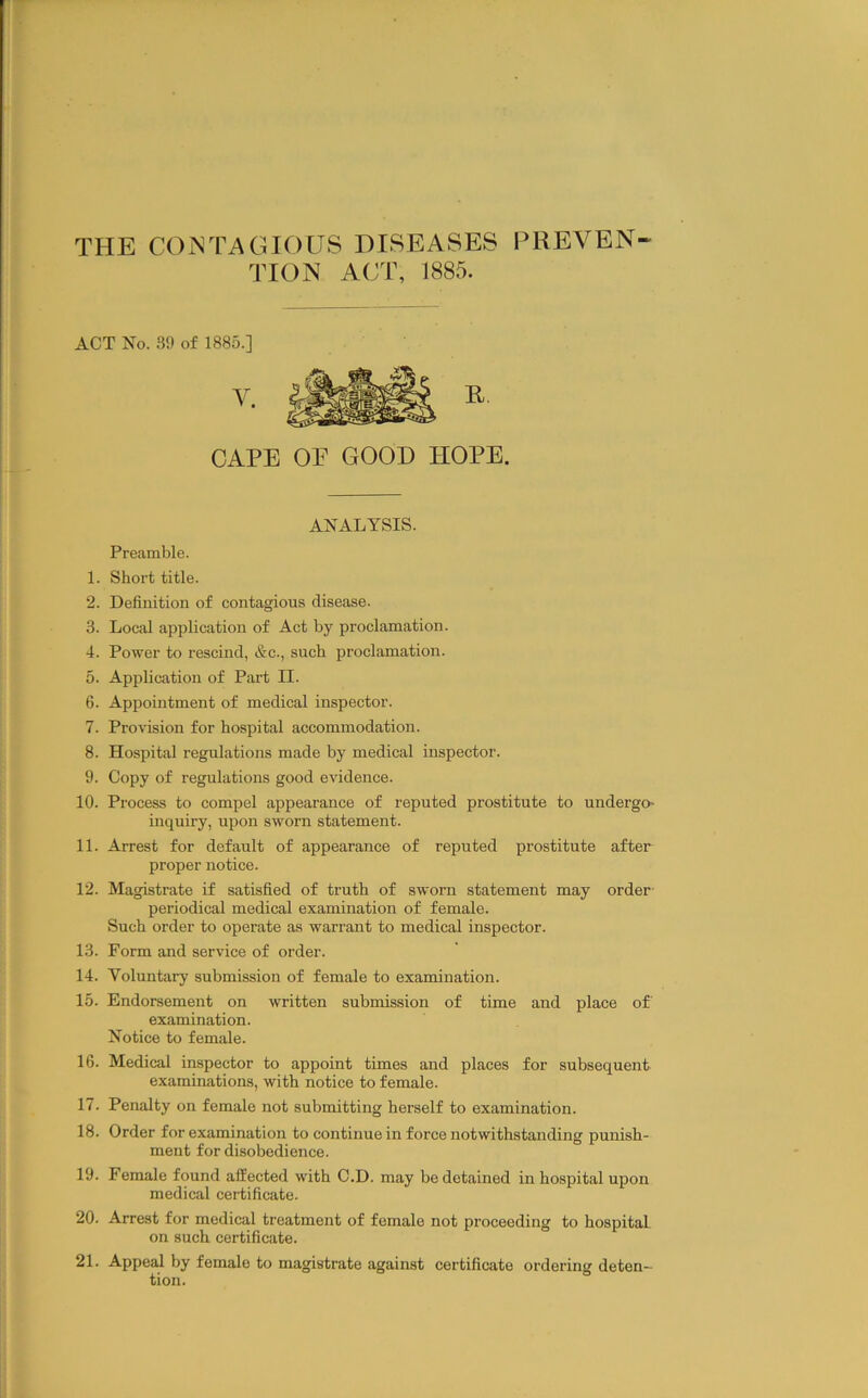 THE CONTAGIOUS DISEASES PREVEN- TION ACT, 1885. ACT Xo. 39 of 1885.] CAPE OE GOOD HOPE. ANALYSIS. Preamble. 1. Short title. 2. Definition of contagions disease. 3. Local application of Act by proclamation. 4. Power to rescind, &c., such proclamation. 5. Application of Part II. 6. Appointment of medical inspector. 7. Provision for hospital accommodation. 8. Hospital regulations made by medical inspector. 9. Copy of regulations good evidence. 10. Process to compel appearance of reputed prostitute to undergo- inquiry, upon sworn statement. 11. Arrest for default of appearance of reputed prostitute after proper notice. 12. Magistrate if satisfied of truth of sworn statement may order- periodical medical examination of female. Such order to operate as warrant to medical inspector. 13. Form and service of order. 14. Voluntary submission of female to examination. 15. Endorsement on written submission of time and place of examination. Notice to female. 16. Medical inspector to appoint times and places for subsequent examinations, with notice to female. 17. Penalty on female not submitting herself to examination. 18. Order for examination to continue in force notwithstanding punish- ment for disobedience. 19. Female found affected with C.D. may be detained in hospital upon medical certificate. 20. Arrest for medical treatment of female not proceeding to hospital on such certificate. 21. Appeal by female to magistrate against certificate ordering deten- tion.