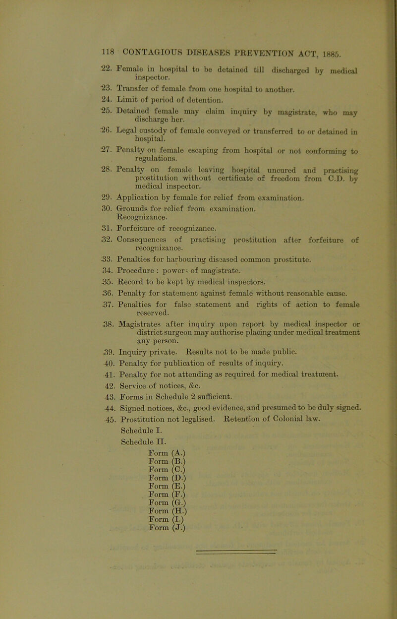 *22. Female in hospital to be detained till discharge*! hy medical inspector. ■23. Transfer of female from one hospital to another. 24. Limit of period of detention. ■25. Detained female may claim imiuiry by magistrate, who may discharge her. 2G. Legal custody of fem.ale conveyed or transferred to or detained in hospital. 27. Penalty on female escaping from hospital or not cf>nforming to regulations. *28. Penalty on female leaving hospital uncured and practising prostitution without certificate of freedom from C.D. by medical inspector. 29. Application by female for relief from examination. 30. Grounds for relief from examination. Recognizance. 31. Forfeiture of recognizance. 32. Consequences of practising prostitution after forfeiture of recognizance. 33. Penalties for harbouring diseased common prostitute. 34. Procedure : powers of magistrate. 35. Record to be kept by medical inspectors. 36. Penalty for statement against female without reasonable cause. 37. Penalties for false statement and rights of action to female reserved. 38. Magistrates after inquiry upon report by medical inspector or district surgeon may authorise placing under medical treatment any person. 39. Inquiry private. Results not to be made public. 40. Penalty for publication of results of inquiry. 41. Penalty for not attending as required for medical treatment. 42. Service of notices, &c. 43. Forms in Schedule 2 sufficient. 44. Signed notices, &c., good evidence, and presumed to be duly signed. 45. Prostitution not legalised. Retention of Colonial law. Schedule I. Schedule II. Form (A.) Form (B.) Form (C.) Form (D.) Form (E.) Form (F.) Form (G.) Form (H.) Form (I.) Form (J.)