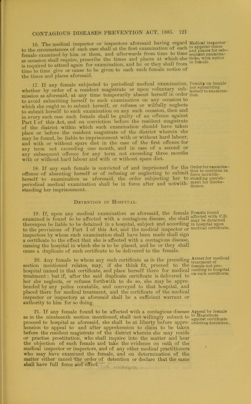 18 The mediral inspector or inspectors aforesaid having regard Medical inspector- to the circumstances of each case shall at the fiist examination of each ‘°a^pK“dub- femalo examined by him or them, and afterwards from time to time sequent examina- as occasion shall require, prescribe the times and places at which she is required to attend again for examination, and he or they shall from time to time give or cause to be given to each such female notice of the times and places aforesaid. 17. If any female subjected to periodical medical examination. Penalty on female whether by order of a resident magistrate or upon voluntary sub- SersoYftoexLmina- mission as aforesaid, at any time temporarily absent herself in order tion. to avoid submitting herself to such examination on any oceasion to which she ought so to submit herself, or refuses or wilfully neglects to submit herself to such examination on any such occasion, then and in every such case such female shall be guilty of an offence against Part I of this Act, and on conviction before the resident magistrate of the district within which such examination should have taken place or before the resident magistrate of the district wherein she may be found, be liable to imprisonment with or without hard labour, and with or without spare diet in the case of the fii’st offence for any term not exceeding one month, and in case of a second or any subsequent offence for any term not exceeding three months with or without hard labour and with or without spare diet. 18. If any such female is convicted of and imprisoned for the offence of .absenting herself or of refusing or neglecting to submit notwith- herself to examination as aforesaid, the order subjecting her to standing punish- periodical medical examination shall be in force after and notwith- ® standing her imprisonment. Detention in Hospital. 19. If, upon any medical examination as aforesaid, the examined is found to be affected with a contagious disease, she shall be Stained ’ thereupon he liable to be detained in a hospital, subject and according in hospital upon to the provisions of Part I of this Act, and the medical inspector or medical eertiflcate.. inspectors by whom such examination shall have heen made shall sign a certificate to the effect that she is affected with a contagious disease, naming the hospital in which she is to be placed, and he or they shall cause a duplicate of such certificate to be delivered to the female. 20. Any female to whom any such certificate as in the preceding medical, section mentioned relates, may, if she think fit, proceed to the female not pro- hospital named in that certificate, and place herself there for medical ceeding to hospital treatment; but if, after the said duplicate certificate is delivered to her she neglects, or refuses forthwith to do so, she may be appre- hended by any police constable, and conveyed to that hospital, .and placed there for medical treatment, and the certificate of the medical inspector or inspectors as aforesaid shall be a sufficient warrant or authority to him for so doing. 21. If any female found to be affected with a contagious dise.ase Appeal by female as in the nineteenth section mentioned, shall not willingly submit to Srtifleate proceed to hospital as aforesaid, she shall be at liberty before appre- ordering detention.. hension to appeal to and after apprehension to claim to be taken before the resident magistrate of the district wherein she m.ay reside or practise prostitution, who shall inquire into the m.atter and hear the objection of such female and take the evidence on oath of the medical inspector or inspectors, and of any other medical practitioners who may have ex.amined the female, and on determination of the matter either cancel the order of detention or declare that the same shall have full force and eflrect'. *:' , ,