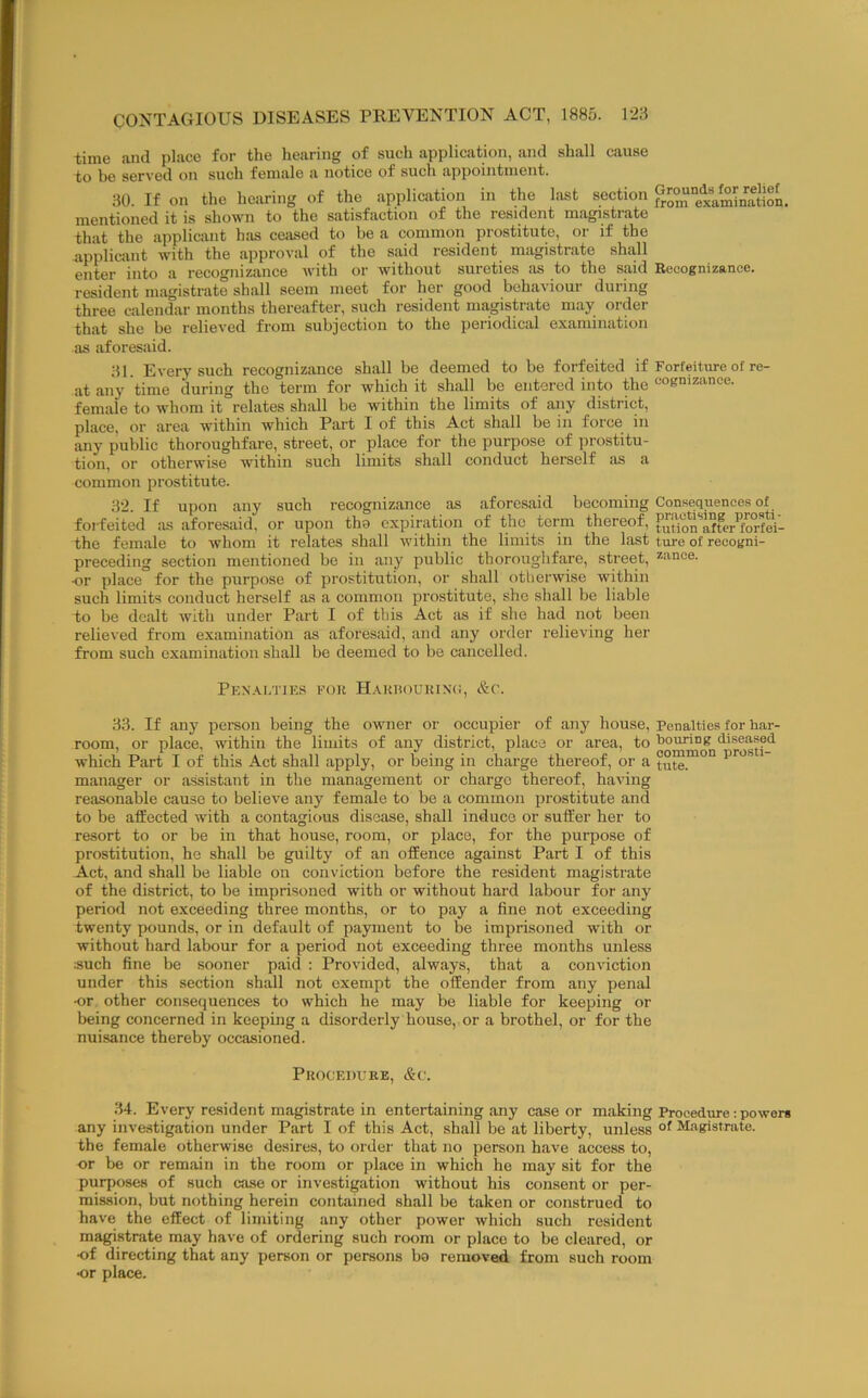 time and place for the hearing of such application, and shall cause to be served on such female a notice of such appointment. 30. If on the hearing of the application in the last section p^om “examination, mentioned it is shown to the sntisfiiction of the resident mn.gistia,te that the applicant has cejised to be a common prostitute, or if the applicant with the .approval of the said resident magistrate shall enter into a recognizance with or without sureties .as to the said Recognizance. resident niiigistrate shall seem meet for her good behaviour during three calendar months there.after, such resident ma,gistrate may order that she be relieved from subjection to the periodical examination as aforesaid. 31. Every such recognizance shall be deemed to be forfeited if Forfeiture of re- .at any time during the term for which it sh.all be entered into the oogmzii'noe. female to whom it relates shtill be within the limits of tiny district, place, or area within which Part I of this Act shall be in force in any public thoroughfare, street, or place for the purpose of prostitu- tion, or otherwise within such limits shall conduct herself as a common prostitute. 32. If upon any such recognizance as .aforesiiid becoming Consequences of forfeited .as aforesfiid, or upon tha expiration of the term thereof, the female to whom it relates shall within the limits in the last ture of recogni- preceding section mentioned be in any public thoroughfare, street, *ance. or place for the purpose of prostitution, or shall otherwise within such limits conduct herself as a common prostitute, she shall be liable to be dealt with under Part I of this Act as if she had not been relieved from examination as afores.aid, and any order relieving her from such examination shall be deemed to be cancelled. Penalties eou HAunouuiNfi, &c. 33. If any person being the owner or occupier of any house. Penalties for bar- room, or place, within the limits of .any district, place or area, to bouring diseased which Part I of this Act shall apply, or being in charge thereof, or a tute.™°“ manager or .assistant in the management or charge thereof, having reasonable cjiuso to believe any female to be a common prostitute and to be affected with a contagious diso.ase, sh.all induce or suffer her to resort to or be in that house, room, or place, for the purpose of prostitution, he sh.all be guilty of an offence against Part I of this Act, and shall be liable on conviction before the resident magistrate of the district, to be imprisoned with or without hard labour for any period not exceeding three months, or to pay a fine not exceeding twenty pounds, or in default of payment to be imprisoned with or without hard labour for a period not exceeding three months unless :such fine be sooner p.aid : Provided, always, that a conviction under this section shall not exempt the offender from any penal •or other consequences to which he may be liable for keeping or being concerned in keeping a disorderly house, or a brothel, or for the nuisance thereby occasioned. PlUX F.DURE, &c. 34. Every resident m.agistrate in entertaining any case or making Procedure: powers any investigation under Part I of this Act, shall be at liberty, unless Magistrate, tbe female otherwise desires, to order that no person have access to, or be or rem.ain in tbe room or place in which he may sit for the purposes of such case or investigation without his consent or per- mission, but nothing herein contained shall be taken or construed to have the effect of limiting any other power which such resident magistrate may have of ordering such room or place to be cleared, or of directing that any person or persons bo removed from such room or place.