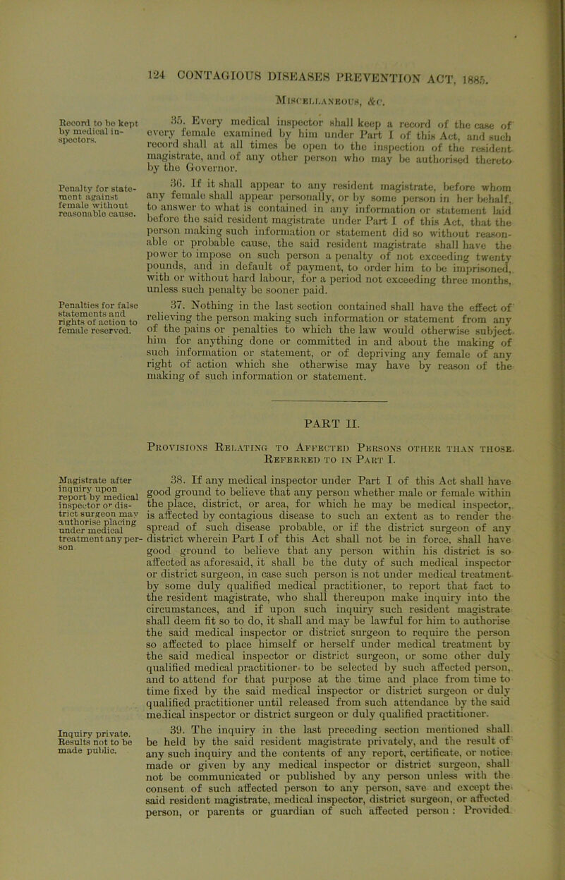 Rooord to 1)0 kept by modiuiil in- spectors. Penalty tor state- ment against female -without reasonable cause. Penalties for false statements and rights of action to female reserved. Magistrate after inquiry upon report by medical inspector o’- dis- trict surgeon may authorise placing under medical treatment any per- son Inquiry private. Results not to be made public. 124 CONTAGIOUS DISEASES PREVENTION ACT, mf,. MiSCEU.A.NEOfg, &C. iif). Every medical iimpector Khali keep a record of the case of every female examined by him under Part I of this Act, and such record shall at all times bo oi)cn to the inspection of the resident magistiate, and of any other person who may be authorised theret<.> by the Governor. .•J(). If it shall appear to any resident magistrate, before whom any female sbfill appear personally, or by some person in her l>eliaif. to answer to what is contained in any information or statement laid before the said resident magistrate under Part I of this Act, that the poi-son making such information or statement did so without reason- able or probable cause, the said resident magistrate shall have the power to impose on such pereon a penalty of not exceeding twenty pounds, ,and in default of payment, to order him to be imprisoned,, with or without hard labour, for a period not exceeding three months, unless such penalty bo sooner paid. .37. Nothing in the last section contained shall have the effect of relieving the person making such information or statement from any of the pains or penalties to which the law would otherwise subject- him for anything done or committed in and about the making of such information or statement, or of depriving any female of any right of action which she otherwise may have by reason of the making of such information or statement. PART II. Pkovisioxs REL.\TiNn TO Aefecteo Persons other th.\n those. Referred to in Part I. 88. If any medical inspector under Part I of this Act shall have good ground to believe that any person whether male or female within the place, district, or area, for which he may be medical inspector,, is affected by contagious disease to such an extent as to render the spread of such disease probable, or if the district surgeon of any district wherein Part I of this Act shall not be in force, shall have good ground to believe that any person within his district is so affected as aforesaid, it shall be the duty of such medical inspector or district surgeon, in case such person is not under medical treatment by some duly qualified medical practitioner, to report that fact to the resident magistrate, who shall thereupon make inquiry into the circumstances, and if upon such inquiry such resident magistrate shall deem fit so to do, it shall and may be lawful for him to authorise the said medical inspector or district surgeon to require the person so affected to place himself or herself under medical treatment by the said medical inspector or district surgeon, or some other duly qualified medical practitioner- to be selected by such affected person,, and to attend for that purpose at the time and place from time to time fixed by the said medical inspector or district surgeon or duly qualified practitioner until released from such attendance by the said medical inspector or district surgeon or duly qualified practitioner. 3‘J. The inquiry in the last preceding section mentioned shall be held by the said resident magistrate privately, and the result of any such inquiry and the contents of any report, certificate, or notice made or given by any medical inspector or district surgeon, shall not be communicated or published by any person unle-ss with the consent of such affected person to any person, save and except the-- said resident magistrate, medical inspector, district surgeon, or affected person, or parents or guardian of such affected person : Provided