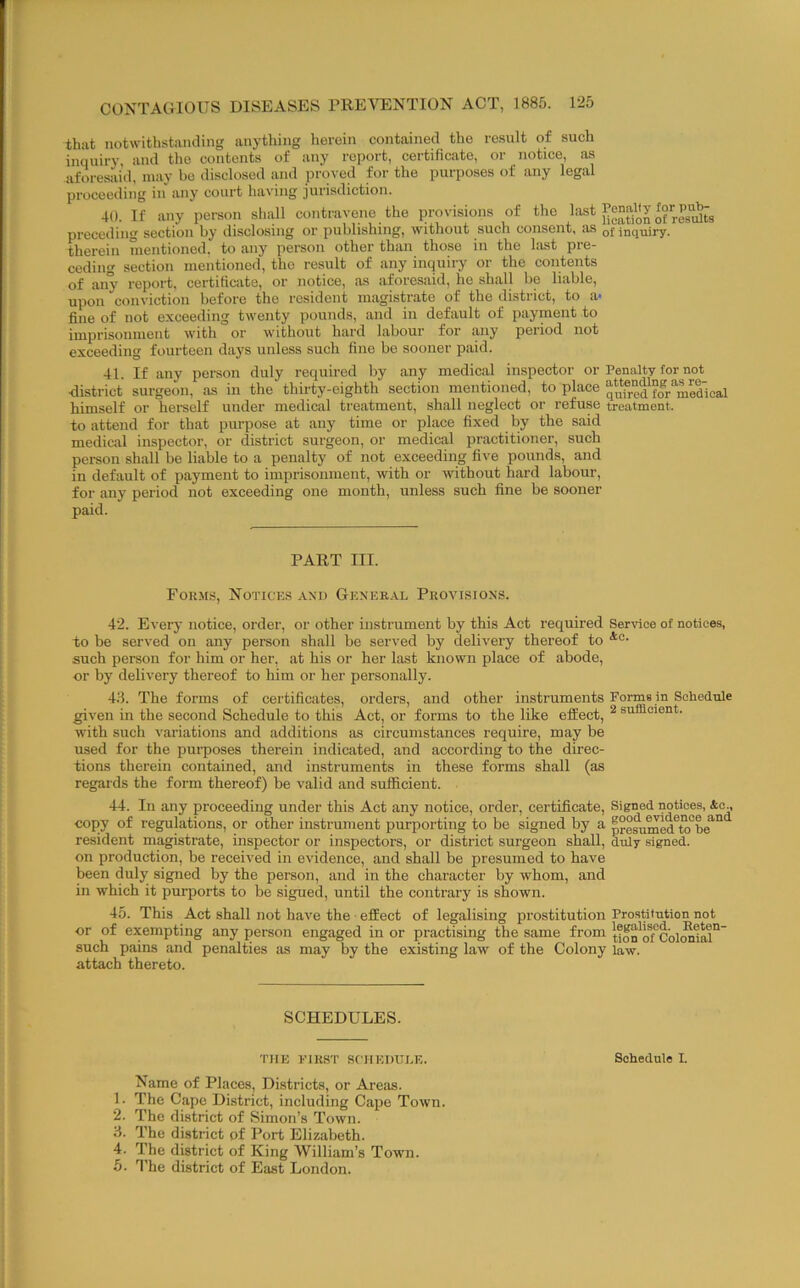 that notwithstanding anything lierein contained the result of such inquiry, and the contents of any report, certificate, or notice, as aforesaid, may bo disclosed and proved for the purposes of any legal proceeding in any court having jurisdiction. 40. If any person shall contravene the provisions of the of res'Sts preceding section by disclosing or publishing, without such consent, as qj inquiry, therein mentioned, to any person other than those in the last pre- ceding section mentioned, the result of any inquiry or the contents of any report, certificate, or notice, as aforesaid, he shall be liable, upon conviction before the resident magistrate of the district, to a- fine of not exceeding twenty pounds, and in default of payment to imprisonment with or without hard labour for any period not exceeding fourteen days unless such fine be sooner paid. 41. If any person duly required by any medical inspector or Penalty for not •district surgeon, as in the thirty-eighth section mentioned, to place qufr°d fo^r'^mea’ical himself or hereelf under medical treatment, shall neglect or refuse treatment. to attend for that purpose at any time or place fixed by the said medical inspector, or district surgeon, or medical practitioner, such person shall be liable to a penalty of not exceeding five pounds, and in default of payment to imprisonment, with or without hard labour, for any period not exceeding one month, unless such fine be sooner paid. PART III. Fokms, Notices and Gener.\l Provisions. 42. Every notice, order, or other instrument by this Act required Senice of notices, to be served on any person shall be served by delivery thereof to such person for him or her, at his or her last known place of abode, or by delivery thereof to him or her personally. 4.S. The forms of certificates, orders, and other instruments Forms in Schedule given in the second Schedule to this Act, or forms to the like effect, ^ sufficient, with such variations and additions as circumstances require, may be used for the puiposes therein indicated, and according to the direc- tions therein contained, and instruments in these forms shall (as regards the form thereof) be valid and sufficient. 44. In any proceeding under this Act any notice, order, certificate. Signed notices, &e., copy of regulations, or other instrument purporting to be signed by a p?°^ui^d^tcfhe°^° resident magistrate, inspector or inspectors, or district surgeon shall, duly signed. on production, be received in evidence, and shall be presumed to have been duly signed by the person, and in the character by whom, and in which it purports to be sigued, until the contrary is shown. 45. This Act shall not have the • effect of legalising prostitution Prostitution not or of exempting any person engaged in or practising the same from tion^o/colMffil°' such pains and penalties as may by the existing law of the Colony law. attach thereto. SCHEDULES. THE FIRST SCHEDULE. Schedule I. Name of Places, Districts, or Areas. 1. The Cape District, including Cape Town. 2. The district of Simon’s Town. 8. The district of Port Elizabeth. 4. The district of King William’s Town. 5. I’he district of East London.
