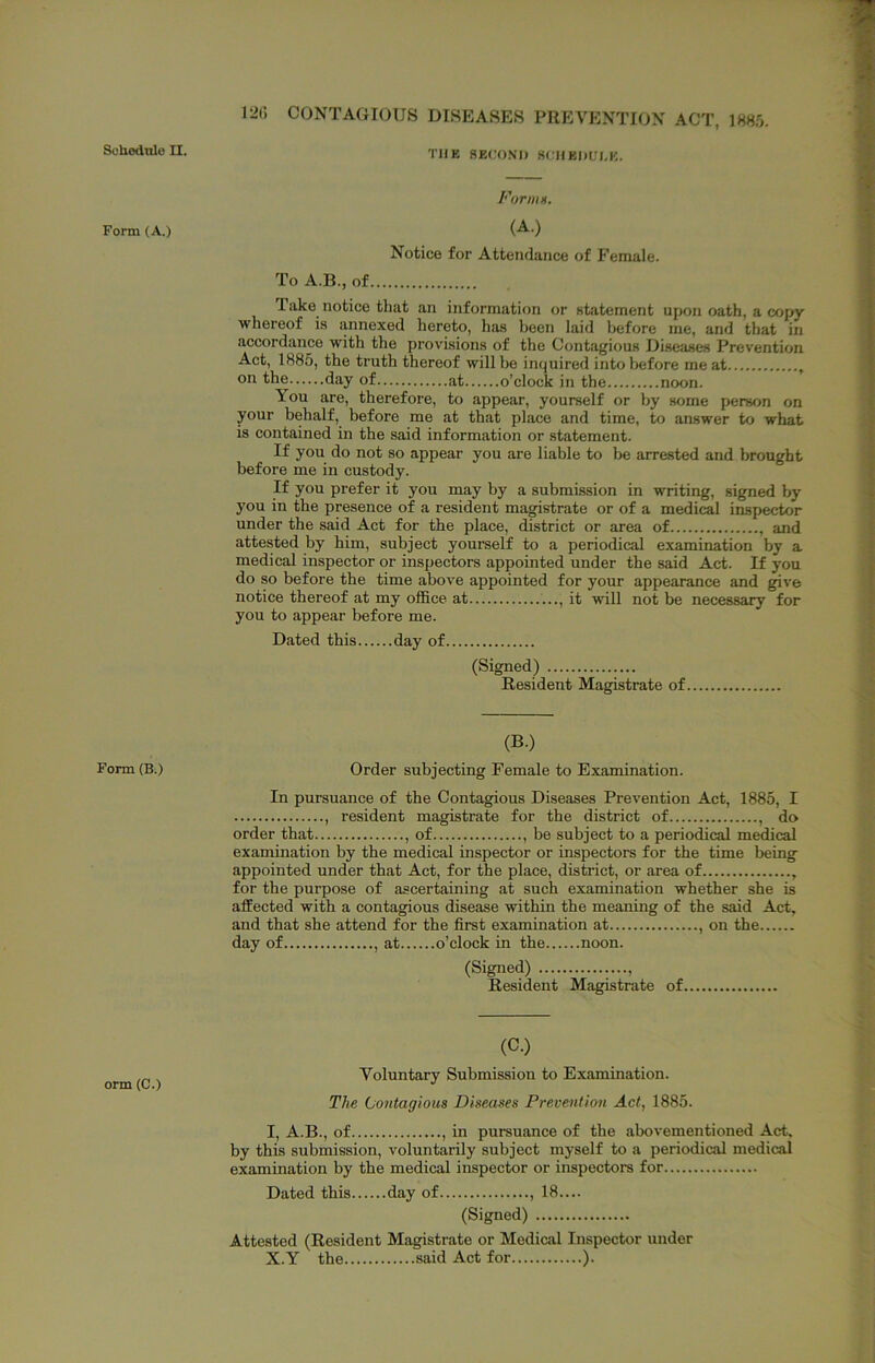 Sohednle II. Form (A.) Form (B.) orm (C.) 12t) CONTAGIOUS DISEASES PREVENTION ACT, Vim. THE SEC.'ONI) 8(;HBI)iri,K. Formn, (A.) Notice for Attendance of Female. To A.B., of Take notice that an information or statement upon oath, a copy whereof is annexed hereto, has been laid before me, and that in accordance with the provisions of the Contagious Diseases Prevention Act, 1885, the truth thereof will be inquired into before me at , oil the day of at o’clock in the noon. You are, therefore, to appear, yourself or by some person on your behalf, before me at that place and time, to answer to what is contained in the said information or statement. If you do not so appear you are liable to be arrested and brought before me in custody. If you prefer it you may by a submission in writing, signed by you in the presence of a resident magistrate or of a medical inspector under the said Act for the place, district or area of , and attested by him, subject yourself to a periodical examination by a medical inspector or inspectors appointed under the said Act. If you do so before the time above appointed for your appearance and give notice thereof at my office at , it will not be necessary for you to appear before me. Dated this day of (Signed) Resident Magistrate of (B.) Order subjecting Female to Examination. In pursuance of the Contagious Diseases Prevention Act, 1885, I , resident magistrate for the district of , do order that , of , be subject to a periodical medical examination by the medical inspector or inspectors for the time being appointed under that Act, for the place, district, or area of , for the purpose of ascertaining at such examination whether she is affected with a contagious disease within the meaning of the said Act, and that she attend for the first examination at , on the day of , at o’clock in the noon. (Signed) ...., Resident Magistrate of (C.) Voluntary Submission to Examination. The Contagious Diseases Prevention Act, 1885. I, A.B., of , in pursuance of the abovementioned Act. by this submission, voluntarily subject myself to a periodical medical examination by the medical inspector or inspectors for Dated this day of , 18.... (Signed) Attested (Resident Magistrate or Medical Inspector under X.Y the said Act for ).