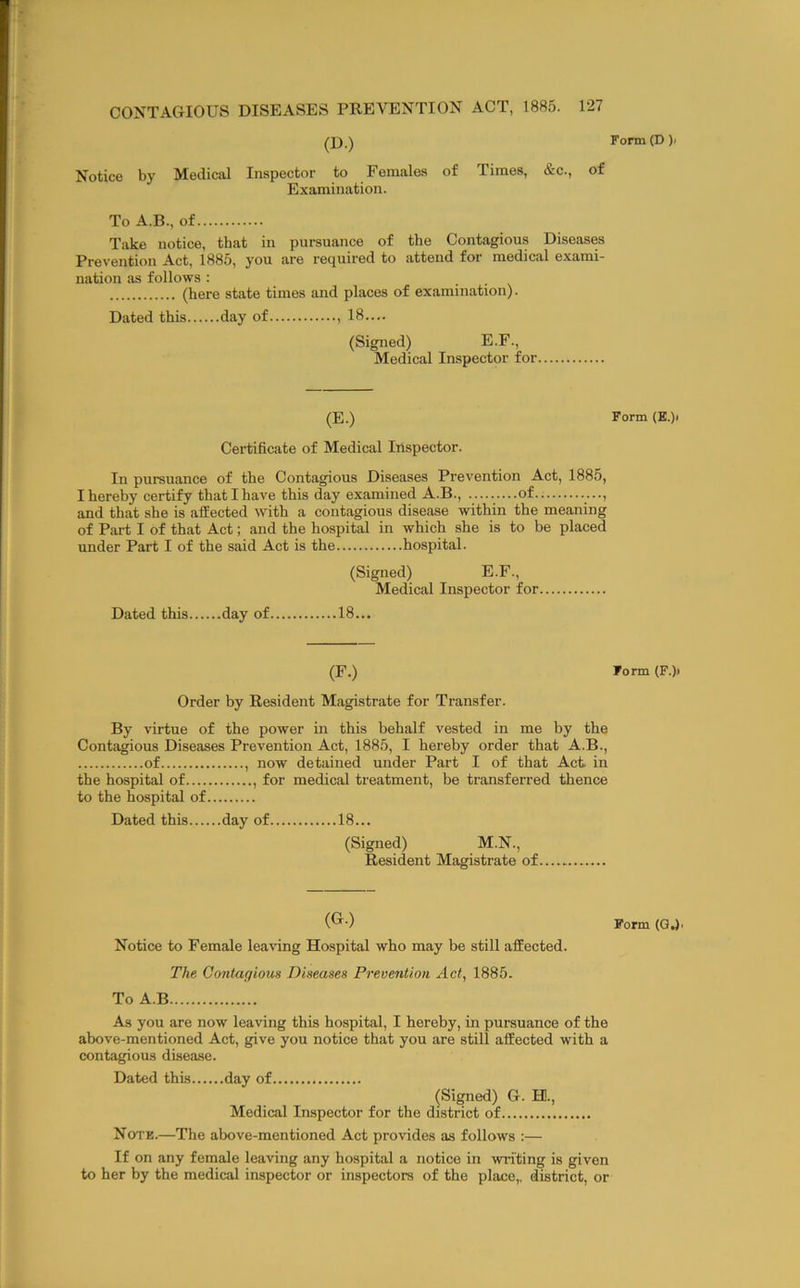 (D.) Form(D). Notice by Medical Inspector to Females of Times, &c., of Examination. To A.B., of Take notice, that in pursuance of the Contagious Diseases Prevention Act. 1885, you are required to attend for medical exami- nation as follows : (here state times and places of examination). Dated this day of 18.... (Signed) E.F., Medical Inspector for (E.) Form (E.)i Certificate of Medical Inspector. In pursuance of the Contagious Diseases Prevention Act, 1885, I hereby certify that I have this day examined A.B., of .., and that she is afEected with a contagious disease within the meaning of Part I of that Act; and the hospital in which she is to be placed under Part I of the said Act is the hospital. (Signed) E.F., Medical Inspector for Dated this day of 18... (F.) Form (F.)> Order by Resident Magistrate for Transfer. By virtue of the power in this behalf vested in me by the Contagious Diseases Prevention Act, 1885, I hereby order that A.B., of , now detained under Part I of that Act in the hospital of , for medical treatment, be transferred thence to the hospital of Dated this day of 18... (Signed) M.N., Resident Magistrate of (G.) Form (GJ. Notice to Female leaving Hospital who may be still afEected. The Contagious Diseases Prevention Ad., 1885. To A.B As you are now leaving this hospital, I hereby, in pursuance of the above-mentioned Act, give you notice that you are still afEected with a contagious disease. Dated this day of (Signed) G. H., Medical Inspector for the district of Note.—The above-mentioned Act provides as follows :— If on any female leaving any hospital a notice in writing is given to her by the medical inspector or inspectors of the place,, district, or