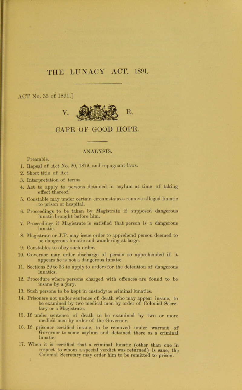 ACT No. A) of 1S91.] CAPE UP GOOD HOPE. ANALYSIS. Preamble. 1. Eepeal of Act No. 20, 1870, and repugnant laws. 2. Short title of Act. 3. Interpretation of terms. 4. Act to apply to peraons detained in asylum at time of taking effect thereof. 5. Constable may under certain circumstances remove alleged lunatic to prison or hospital. 6. Proceedings to be taken by Magistrate if supposed dangerous lunatic brought before him. 7. Proceedings if Magistrate is satisfied that person is a dangerous lunatic. 8. Magistrate or J.P. may issue order to apprehend person deemed to be dangerous lunatic and wandering at large. 9. Constables to obey such order. 10. Governor may order discharge of person so apprehended if it appears he is not a dangerous lunatic. 11. Sections 29 to 3(5 to apply to orders for the detention of dangerous lunatics. 12. Procedure where persons charged with offences are found to be insane by a jury. 13. Such persons to be kept in custodyias criminal lunatics. 14. Prisoners not under sentence of death who may appear insane, to be examined by two medical men by order of Colonial Secre- tary or a Magistrate. 1.5. If under sentence of death to be examined by two or more medical men by order of the Governor. 16. If prisoner certified insane, to be removed under warrant of Governor to some asylum and detained there as a criminal lunatic. 17. When it is certified that a criminal lunatic (other than one in respect to whom a special verdict was returned) is sane, the Colonial Secretary may order him to be remitted to prison. I