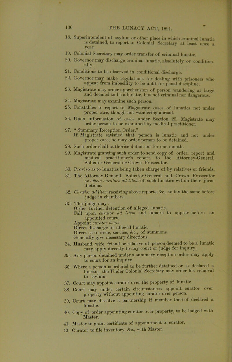 18. Superintoiidont of iwylum or other place in which criminal lunatic is detained, to report to Colonial Secretary at least once a year. 11). Colonial Secretery may order transfer of criminal lunatic. *20. Governor may discharge criminal lunatic, aljsolutely or cxjndition- ally. *21. Conditions to be observed in conditional discharge. ‘22. Governor may make regulations for dealing with prisoners who appear from imbecility to bo unfit for penal discipline. 23. Magistrate may order apprehension of person w'andering at large and deemed to be a lunatic, but not criminal nor dangerous. 24. Magistreate may examine such person. 25. Constables to report to Magistrate cases of lunatics not under proper care, though not wandering abroad. 26. Upon information of cases under Section 25, Magistrate may order person to be examined by medical practitioner. 27. “ Summary Reception Order.” If Magistrate satisfied that person is lunatic and not under proper care, he may order person to be detained. *28. Such order shall authorise detention for one month. 29. Magistrate granting such order to send copy of order, report and medical practitioner’s report, to the Attorney-General, Solicitor-General oi* Crown Prosecutor. 30. Proviso as to lunatics being taken charge of by relatives or friends. 31. The Attorney-General, Solicitor-General and Crown Prosecutor ex officio curators ad litem of such lunatics within their juris- dictions. 32. Curator ad litem receiving above reports, &c., to lay the same before judge in chambers. 33. The judge may :— Order further detention of alleged lunatic. Call upon curator ad litem and lunatic to appear before an appointed court. Appoint curator bonis. Direct discharge of alleged lunatic. Direct as to issue, service, &c., of summons. Generally give necessary directions. 34. Husband, wife, friend or relative of person deemed to be a lunatic may apply directly to any court or judge for inquiry. 35. Any person detained nnder a summary reception order may apply to court for an inquiry 36. Where a person is ordered to be further detained or is declared a lunatic, the Under Colonial Secretary may order his removal to asylum 37. Court may appoint curator over the property of lunatic. 38. Court may under certain circumstances appoint curator over property without appointing curator over person. 39. Court may dissolve a partnership if member thereof declared a lunatic. 40. Copy of order appointing curator over property, to be lodged with Master. 41. Master to grant certificate of appointment to curator. 42. Curator to file inventory, &c., with Master.