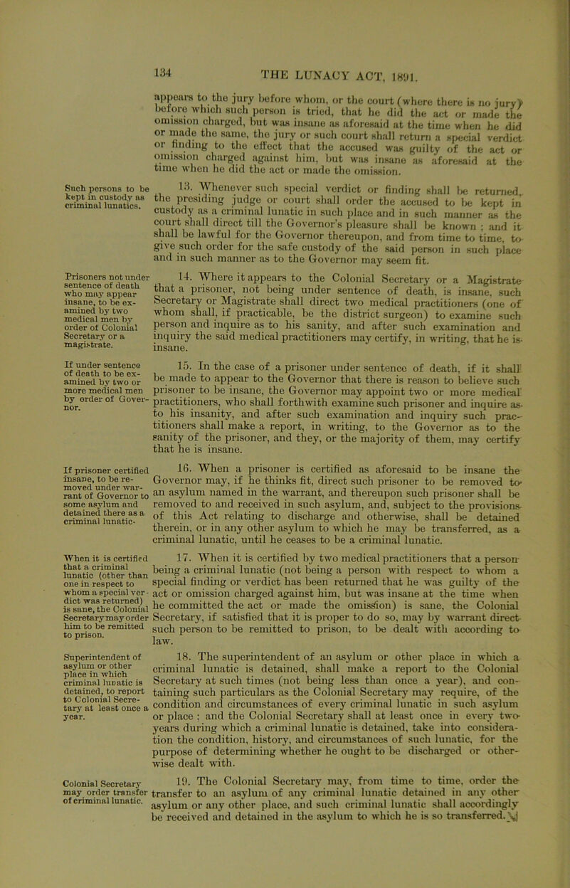 Such persons to be kept in custody ns criminnl lunatics. Prisoners not under sentence of death who may appear insane, to be ex- amined by two medical men by order of Colonial Secretary or a magi-strate. If under sentence of death to be ex- amined by two or more medical men by order of Gover- nor. If prisoner certified insane, to be re- moved under war- rant of Governor to some asylum and detained there as a criminal lunatic- When it is certified that a criminal limatic (other than one in respect to whom a special ver - diet was returned) is sane, the Colonial Secretary may order him to be remitted to prison. Superintendent of asylum or other place in which criminal lunatic is detained, to report to Colonial Secre- tary at least once a year. Colonial Seoretarj' may order transfer of criminnl lunatic. THE LUNACY ACT, 18'.)|. appoiirs to the jury before whom, or the court (where there is no jurv> before which such perHou is tried, that he did the act or imuie the oinis.sion charged, but was insane as aforesaid at tlie time wlien he did or made the same, tlio jury or such court shall return a special verdict or hnding to the effect that the accused was guilty of the act or omission charged against him, but was insane as aforesaid at the time wiien he did the act or made the omiHKion. 13. Whenever such special verdict or finding shall lie returned the presiding judge or court shall order the accused to lie kept in custody lus a criminal lunatic in such place and in such manner as the court shall direct till the Governor’s pleasure shall lie known : and it shall be lawful for the Governor thereupon, and from time Ui time, t<i give such order for the safe custody of the said person in such place and in such manner as to the Governor may seem fit. 14. Where it appears to the Colonial Secretary or a Magistrate that a prisoner, not being under sentence of death, is insane, such Secretary or Magistrate shall direct two medical practitioners (one of whom shall, if practicable, be the district surgeon) to examine such person and inquire as to his sanity, and after such examination and inquiry the said medical practitioners may certify, in writing, that he is- insane. 15. In the case of a prisoner under sentence of death, if it shall be made to appear to the Governor that there is reason to believe such prisoner to be insane, the Governor may appoint two or more medical practitioners, who shall forthwith examine such prisoner and inquire as- to his insanity, and after such examination and inquiry such prac- titionei-s shall make a report, in writing, to the Governor as to the sanity of the prisoner, and they, or the majority of them, may certify that he is insane. 16. When a prisoner is certified as aforesaid to be insane the Governor may, if he thinks fit, direct such prisoner to be removed to- an asylum named in the warrant, and thereupon such prisoner shall be removed to and received in such asylum, and, subject to the pro%-isions- of this Act relating to discharge and otherwise, shall be detained therein, or in any other asylum to which he may be transferred, as a criminal lunatic, until he ceases to be a criminal lunatic. 17. When it is certified by two medical practitioners that a person- beuig a criminal lunatic (not being a person with respect to whom a special finding or verdict has been returned that he was guiltj' of the act or omission charged against him, but was insane at the time when he committed the act or made the omission) is sane, the Colonial Secretary, if satisfied that it is proper to do so, may by warrant direct- such person to be remitted to prison, to be dealt with according to law. 18. The superintendent of an asylum or other place in which a criminal lunatic is detained, shall make a report to the Colonial Secretary at such times (not being less than once a year), and con- taining such particular’s as the Colonial Secretary may require, of the condition and circumstances of every criminal lunatic in such asylum or place ; and the Colonial Secretary shall at least once in every two- years during which a criminal lunatic is detained, take into considera- tion the condition, history, and circumstances of such lunatic, for the purpose of determining whether he ought to be discharged or other- wise dealt with. lib The Colonial Secretary may, from time to time, order the tnansfer to an asylum of any criminal lunatic detained in any other asylum or any other place, and such criminal lunatic shall accordingly be received and detained in the jisylum to which he is so transferred.