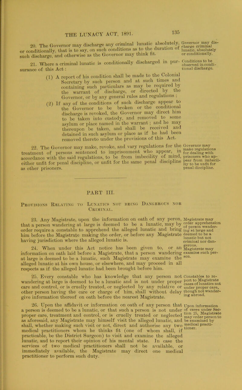 20. The Governor may discharge any criminal lunatic absolutely or conditionally, that is to say. on such conditions as to the duration oi absolutely such discharge, and otherwise lus the Governor may think fit. or conditioDally. 21. Where a criminal lunatic Ls conditionally discharged in pur- surance of this Act: tionnl discharge. (1) A report of his condition shall be made to the Colonial Secretary by such person and at such times and containing such particulars as may be required by the warrant of discharge, or directed by the Governor, or by any general rules and regulations ; (2) If any of the conditions of such discharge appear to the Governor to be broken or the conditioiial discharge is revoked, the Governor may direct him to be taken into custody, and removed to some asylum or place named in the warrant; and he may thereupon be taken, and shall be received and detained in such asylum or place as if he had been removed thereto under the provisions of this Act. 22. The Governor may make, revoke, and vary regulations for the treatment of pereons sentenced to imprisonment who appeal, in with accordance with the said regulations, to be from imbecility of nnnd, prisoners who ap- either unfit for penal discipline, or unfit for the same penal discipline as other prisoner’s. penal discipline. PART III. Provisions Rel-VI'ixo to Lux.vtics not heixg Dangerou.s nor Cri.min.u.. 23. Any Magistrate, upon the information on oath of any peron. Magistrate may that a person wandering at large is deemed to be a lunatic, may by order require a constable to apprehend the alleged lunatic and bring ing „t large and him before the Magistrate making the order, or before any Magistrate having jurisdiction where the alleged lunatic is. criminal nor dan- 24. When under this Act notice has been given to, or an Magistrate may information on oath laid before a Magistrate, that a person wandering examine such per- at large is deemed to be a lunatic, such Magistrate may examine the alleged lunatic at his own house, or elsewhere, and may proceed in all respects as if the .alleged lunatic had been brought before him. 25. Every constable who has knowledge that any person not Constables to re- wandering at large is deemed to be a lunatic and is not under proper ggJeg*^of^aUc8*not care and control, or is cruelly treated, or neglected by any relative or under proper care, other person having the care or charge of him, shall without delay t'>o“Bhuot wander- give information thereof on oath before the nearest Magistrate. 2fi. Upon the affidavit or information on oath of any person that upon information a person is deemed to be a lunatic, or that such a person is not under cases under Sec- proper care, treatment and control, or is ci’uelly treated or neglected ” nJliJl^perso^to as aforesaid, any Magistrate may himself visit the alleged lunatic, and be examined by shall, whether making such visit or not, direct and authorise any two medical practitioners whom he thinks fit (one of whom shall, if practicable, be the District Surgeon) to visit and examine the alleged lunatic, and to report theii’ opinion of his mental state. In case the services of two medical practitioners shall not be available, or immediately available, the Magistrate may direct one medical practitioner to perform such duty.