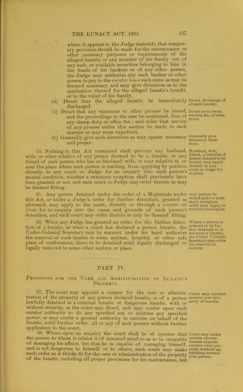 (■i) {<>) 0>) where it appears to the Judge desirable that tempor- ary provision should be made for the maintenance or other necessary purposes or requirements of the alleged lunatic, or any member of his family out of any cash, or available secuiities belonging to him in the hands of his bankers or of any other person, the Judge may authorize any such banker or other person to pay to the carator houiK such sums as may be deemed necessary, and may give directions as to the application thereof for the alleged lunatic’s benefit, or to the relief of his family. Direct that the alleged lunatic be immediately Direct discherge of discharged. . nlleged lunatic. Direct that any summons or other process be issued. Direct ns to issue, and the proceedings in the case be continued, free of ^rvice, &c., of sum- any stamp duty or office fee ; and order that service of any process under this section be made in such manner as may seem expedient. Generally give such directions as may appear necessary and proper. tions. Husband, wife, to be a lunatic, or any *' person deemed to be ;U. Nothing in this Act contained shall prevent any husband wife, or other relative of any person deemed to be a lunatic, or i friend of such person who has no husband, wife, or near relative at or lunatic may apply near the place where such person is residing, from applying by petition directly to any directly to any court or Judge for an enquiry into such person’s enquiry.^'' mental condition, whether a summary reception shall previously have been granted or not, and such court or Judge may order therein as may be deemed fitting. 35. Any person detained under the order of a Magistrate under Any person de- this Act, or under a Judge’s order for further detention, granted as®''.® aforesaid, may apply to the court, directly or through a curator ad order may apply to litem, for an enquiry into the cause and grounds of such person’s court for an enquiry, detention, and such court may order therein as may be deemed fitting. 3(5. When any Judge has granted an order for the further deten- Where a person is tion of a lunatic, or when a court has declared a person lunatic, the ther'd^tained or'is Under-Colonial Secretary may by warrant under his hand authorize declared a lunatic, the removal of such lunatic to some asylum, hospital, or other safe Under Colonial place of confinement, there to be detained until legally discharged or hfs remas’™*to°' legally removed to some other asylum or place. asylum. PART IV. Provisions for the G.vre .vnd Ad.ministr.vtiox of Lunatic’s Profertv. 37. The court may appoint a curator for the care or adminis-ciom-t may appoint tration of the property of any person declared lunatic, or of a person ourntoroverpro. lawfully detained as a criminal lunatic or dangerous lunatic, with qj. without security, its the court may direct, and may confer upon such curator authority to do any specified act, or exercise any specified power, or may confer a general authority to exercise on behalf of the lunatic, until further order, all or any of such powers without further application to the coui t. 3H. Where upon an enquiry the court shall be of opinion that Court may under the person to whom it relates is of unsound mind so as to be incapable oircum- of managing his affairs, but that he is capable of managing hiniself, omXrover pro- and is not dangerous to himself or to others, such court may make I'orty without ap- such order as it thinks fit for the care or administration of the property ovo pe?son™''°‘' of the lunatic, including all proper provisions for his maintenance, but