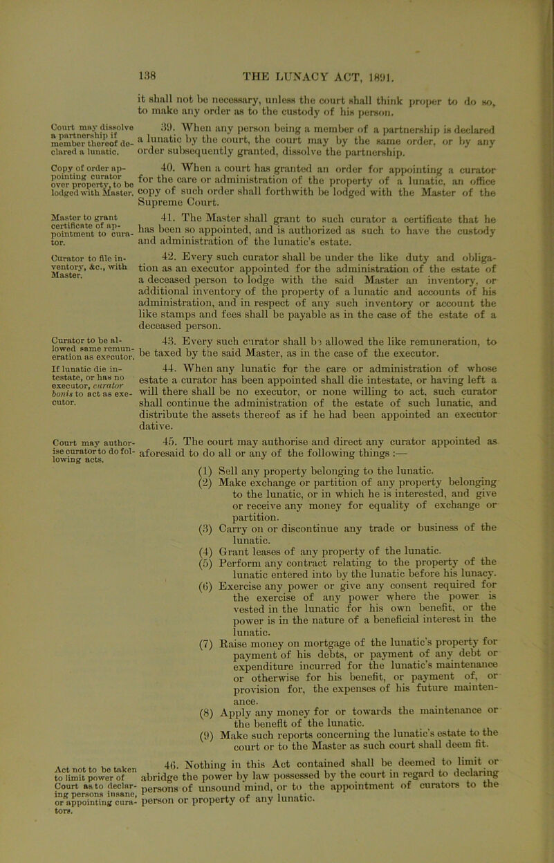 it shall not be nocossary, unless the court shall think proper to do m, to make any order as to the custody of his person. Court mny disBolve 81). When any person being a member of a partnership is declared member thereof do- by the court, the court may by the same order, or by any dared a Uiiiatio. order subsequently granted, dissolve the partnership. Copy of order up- 40. When a court has granted an order for appointing a curator SX property,^to be administration of the property of a lunatic, an office lodged with Muster, copy of such order shall forthwith be lodged with the Master of the Supreme Court. Muster to grant 41. The Master shall grant to such curator a certificate that he pdntment°to''oura- been SO appointed, and is authorized as such to have the custody tor. and administration of the lunatic’s estate. Curator to file in- 42. Every such curator shall be under the like duty and obliga- ’ executor appointed for the administration of the estate of a deceased person to lodge with the said Master an inventory, or additional inventory of the property of a lunatic and accounts of his administration, and in respect of any such inventory or account the like stamps and fees shall be payable as in the case of the estate of a deceased person. Curator to be al- 4.3. Every such curator shall b^ allowed the like remuneration, to eratlon a™exe^ratm^^ taxed by the said Master, as in the case of the executor. If lunatic die in- 44. When any lunatic for the care or administration of whose ex?(mtor°*c!ira<or estate a curator has been appointed shall die intestate, or having left a 6oni«to actasexe- will there shall be no executor, or none willing to act, such curator enter. shall continue the administration of the estate of such lunatic, and distribute the assets thereof as if he had been appointed an executor dative. Court may author- 45. The court may authorise and direct any curator appointed as ise curator to dofol- aforesaid to do all or any of the following things :— lowing acts. •' o o (1) Sell any property belonging to the lunatic. (2) Make exchange or partition of any property belonging to the lunatic, or in which he is interested, and give or receive any money for equality of exchange or partition. (8) Carry on or discontinue any trade or business of the lunatic. (4) Grant leases of any property of the lunatic. (5) Perform any contract relating to the property of the lunatic entered into by the lunatic before his lunacy. (6) Exercise any power or give any consent required for the exercise of any power where the power, is vested in the lunatic for his own benefit, or the power is in the nature of a beneficial interest in the lunatic. (7) Raise money on mortgage of the lumatic’s property for payment of his debts, or payment of any debt or expenditure incurred for the lunatic’s maintenance or otherwise for his benefit, or payment of, or provision for, the expenses of his future mainten- ance. (8) Apply any money for or towards the maintenance or the benefit of the lunatic. (9) Make such reports concerning the lunatic’s estate to the court or to the Master iis such court shall deem fit. 4(). Nothing in this Act contained .shall be deemed to limit or to limit power of abridge the power by law possessed by the court in regard to declaring Court as to declar- persons of unsound mind, or to the appointment of curators to the or* ppolntfng cSra- person or property of any lunatic, tor*.