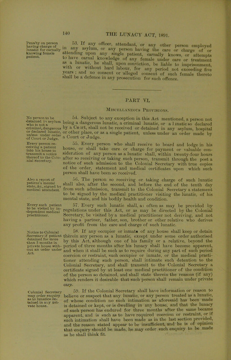Penalty on person huving charge of lunatio for cnrnnlty knowing female patient. •)■ . any officer, attendant, or any other pernon employed in any iusylum, or any pei'aon having the care or charge of or attending upon any aingle patient, carnally knowH, or attempts to have carnal knowledge of any female under care or treatment lus a lunatic he shall, upon conviction, he liable U> imprisonment, With or without hard labour, for any period not exceeding five years ; and no consent or alleged consent of such female thereto sliall be a defence in any prosecution for such offence. PART VL MiS(1KU,.V\KOU8 Puovisioxs, person to he 54. Subject to any exception in this Act mentioned, a persfjn not who'iflrr''^ lunatic, or alanaticso declared ■crimiuni,dangerous Co.irt, shall not be received or detained in any asylum, hospital unS^nde'^rfiCT place or as a single patient, unless under an order made by ■of Court or Judge. ^ Couit or Judge. Eyep- person re- 55. Every person who shall receive to board and lodge in his iSo“fs house w ^ouse, or shall take care , or charge for payment or valuable con- transmit a notice sideratioii of any person as a lunatic shall, within twenty-four hours ^darseVretwv.^'”' I'^ceiving or taking such person, transmit through the post a notice of such admission to the Colonial Secretary with true copies of the order, statement and medical certificates upon which such person shall hitve been so received. Also a re])ort of patient’s mental .')(). The person so receiving or taking charge of such lunatic state, &c signed hv after the second, and before the end of the tenth day medical attendant, fi'om such admission, transmit to the Colonial Secretary a statement to be signed by the medical practitioner visiting the lunatic, of his mental state, and his bodily health and condition. Every sucli patient 57. Every such lunatic shall, a 1 often as may be provided by- ■depenSnrmedioS' regulations Under this Act, or as may be directed by the Colonial practitioner. Secretary, be visited by a medical practitioner not deriving, and not having a partner, father, son, brother or other relative who derives any profit from the care and charge of such lunatic. Notice to Colonial 58. If any occupier or inmat# of any house shall keep or detain .Secretary if patient therein any person as a lunatic, except under some order authorised •than's^montlSirf although one of his family or a relative, beyond the private house with- period of three months after his lunacy shall have become apparent, ^t and when it shall be such as to require during any part of such period coercion or restraint, such occupier or inmate, or the medical practi- tioner attending such person, shall intimate such detention to the Colonial Secretary, and shall transmit to the Colonial Secretary a certificate signed by at least one medical practitioner of the condition of the person so detained, and shall state therein the reasons (if any) which renders it desirable that such pereon shall remain under private cai;e. Colonial Secretary 5‘J. If the Colonial Secretary shall have information or reason to may order enquiry believe or suspect that any lunatic, or any peisoii treated as a lunatic, tained'in'n'u'y pri- whose condition no such intimation as aforesaid h.as been made vate house. ^ is detained or kept, or is dwelling in any house, and that the lunacy of such person has endured for three months after the same becarne apparent, and is such as to have required coercion or restraint, or if such intimation shall have been made as in the last section provided, and the reason stated appear to be insufficient, and he is of opinion that enquiry should be made, ho may order such enquiry to be made as he shall think fit.