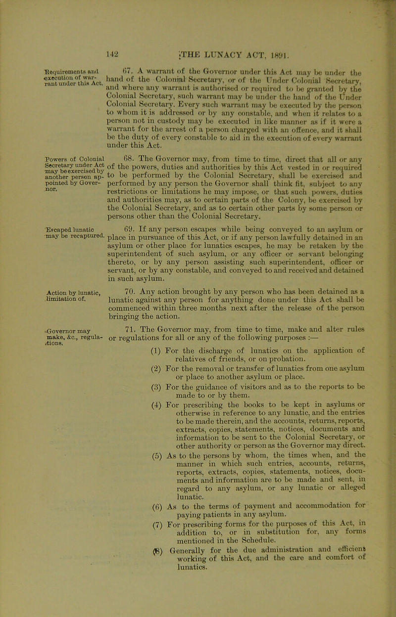 He(|uiremontH aiicl execution of war- rant under this Act, Powers of Colonial Secretnrj'' under Act may be exercised by another person ap- pointed by Gover- nor. Escaped lunatic may be recaptured. Action by lunatic, limitation of. •Governor may make, &c., regula- rtions. (17. A warmiit of the Governor under this Act nuiy Ixj under the hand of the Colonial Secretary, or of the Under Colonial Secretary, and where any warrant ia authorised or requiied to l>e granted hy the Colonial Secretary, such warrant may he under the hand of the Under Colonial Secretai'y. Every such warrant may he executed hy the person to whom it is addressed or hy any constahlc, and when it relates to a person not in custody may he executed in like manner jui if it were a warrant for the arrest of a person charged with an offence, and it shall be the duty of every constable to aid in the execution of every warrant under this Act. 08. The Governor may, from time to time, direct that all or any of the powers, duties and authorities hy this Act vested in or required to be performed by the Colonial Secretary, shall V>e exercis^ and performed by any person the Governor shall think fit, subject to any restrictions or limitations he may impose, or that such powers, duties and authorities may, as to certain parts of the Colony, Vje exercised by the Colonial Secretary, and as to certain other parts by some person or persons other than the Colonial Secretary. 69. If any person escapes while being conveyed to an asylum or place in pursuance of this Act, or if any person lawfully detained in an asylum or other place for lunatics escapes, he may be retaken by the superintendent of such asylum, or any officer or servant helonging thereto, or by any person assisting such superintendent, officer or servant, or by any constable, and conveyed to and received and detained in such asylum. 70. Any action brought by any person who has been detained as a lunatic against any person for anything done under this Act shall be commenced within three months next after the release of the person bringing the action. 71. The Governor may, from time to time, make and alter rules or regulations for all or any of the following purposes :— (1) For the discharge of lunatics on the application of relatives of friends, or on probation. (2) For tbe removal or transfer of lunatics from one asylum or place to another asylum or place. (3) For the guidance of visitors and as to the reports to be made to or by them. (4) For prescribing the books to be kept in asylums or otherwise in reference to any lunatic, and the entries to be made therein, and the accounts, returns, reports, extracts, copies, statements, notices, documents and information to be sent to the Colonial Secretaij, or other authority or person as the Governor may direct. (5) As to the persons by whom, the times when, and the manner in which such entries, accounts, returns, reports, extracts, copies, statements, notices, docu- ments and information are to be made and sent, in regard to any asylum, or any lunatic or alleged lunatic. (6) As to the terms of payment and accommodation for paying patients in any asylum. (7) For prescribing forms for the purposes of this Act. in addition to, or in substitution for, any forms mentioned in the Schedule. (B) Generally for the due administration and efficient working of this Act, and the cjvre and comfort of lunatics.