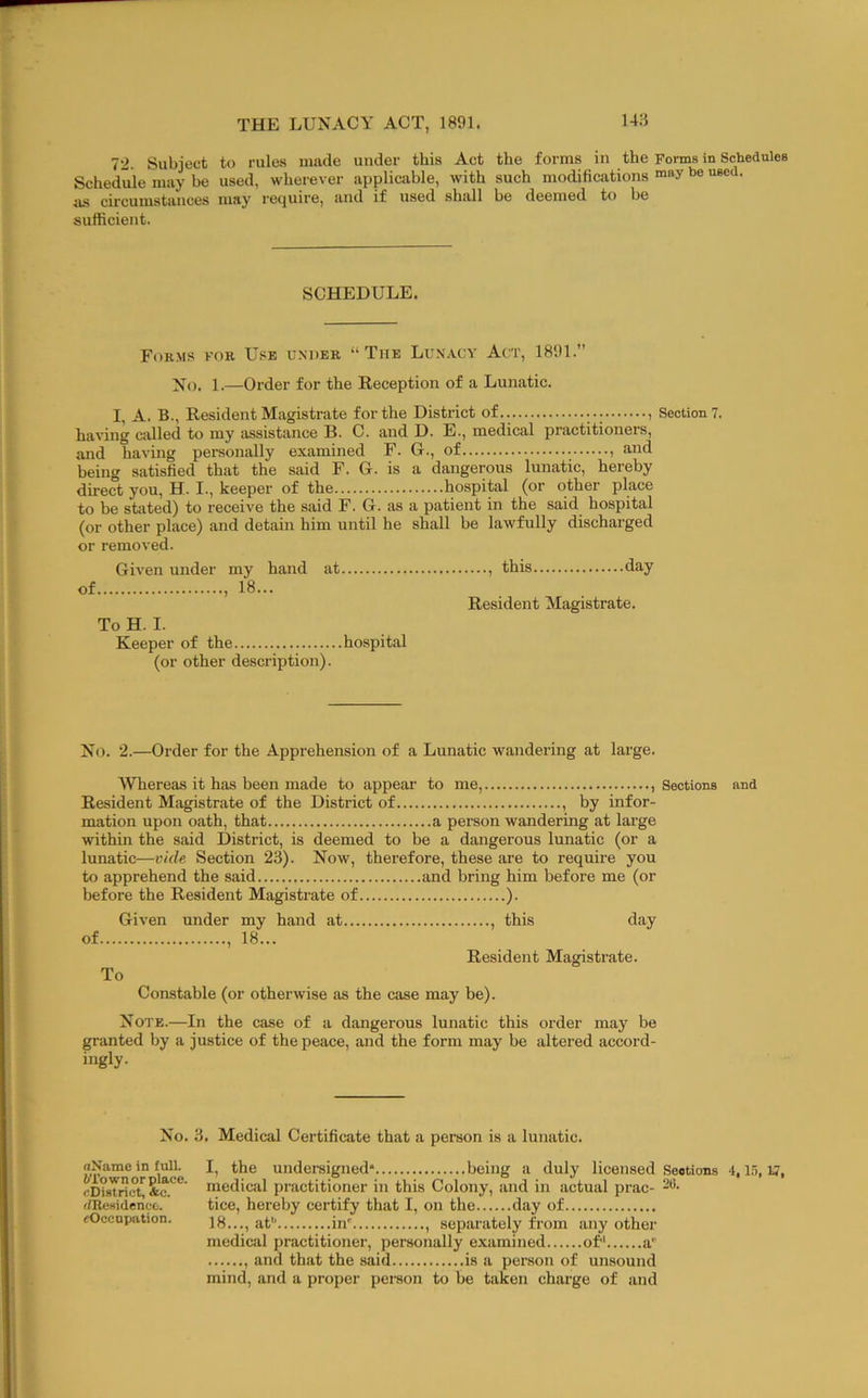 72. Subject to rules made under this Act the forms in the Forms in Schedules Schedule may be used, wherever applicable, with such modifications '’e as circumstances may require, and if used shall be deemed to be sufficient. SCHEDULE. Forms for Use under “The Lunacy Act, 1891.” ]^(), 1.—Order for the Eeception of a Lunatic. I, A. B., Resident Magistrate for the District of.. , Section?. having allied to my assistance B. C. and D. E., medical practitioners, and having personally examined F. G., of , and being satisfied that the said F. G. is a dangerous lunatic, hereby direct you, H. I., keeper of the hospital (or other place to be stated) to receive the said F. G. as a patient in the said hospital (or other place) and detain him until he shall be lawfully discharged or removed. of. Given under my hand 18... at. To H. I. Keeper of the hospital (or other description). ...., this day Resident Magistrate. No. 2.—Order for the Apprehension of a Lunatic wandering at large. Whereas it has been made to appear to me, , Sections Resident Magistrate of the District of , by infor- mation upon oath, that a person wandering at large withm the said District, is deemed to be a dangerous lunatic (or a lunatic—vide Section 23). Now, therefore, these are to require you to apprehend the said and bring him before me (or before the Resident Magistrate of ). Given under my hand at , this day of , 18... Resident Magistrate. To Constable (or otherwise as the case may be). and Note.—In the case of a dangerous lunatic this order may be granted by a justice of the peace, and the form may be altered accord- ingly- No. 3. Medical Certificate that a person is a lunatic. nName in full. 6To wn or place. cDiatrict, *c. (/Residence. cOcenpation. I, the undereigned* being a duly licensed Seetions 4, l.i, 17, medical practitioner in this Colony, and in actual prac- no- tice, hereby certify that I, on the day of 18..., at'' in' , separately from any other medioil practitioner, personally examined of a'' and that the said is a person of unsound mind, and a proper person to be taken charge of and