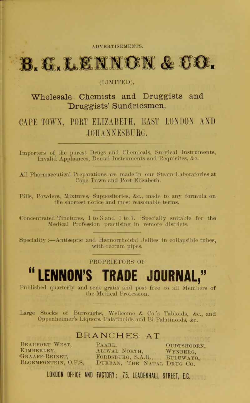 (LiMrraD), Wholesale Chemists and Druggists and Druggists’ Sundriesmen, CAPE TOWN, POET ELIZABETH, EAST LONDON AND JOHANNESBURG. Importers of the purest Drugs and Chemicals, Surgical Instruments, Invalid Appliances, Dental Instruments and Requisites, &c. All Pharmaceutical Preparations are made in our Steam Laboratories at Cape Town and Port Elizabeth. Pills, Powders, Mixtures, Suppositories, &c., made to any formula on the shortest notice and most reasonable terms. ■Concentrated Tinctures, 1 to and 1 to 7. Specially suitable for the Medical Profession practising in remote districts. iSpeciality :—Antiseptic and Hajmorrhoidal Jellies in collapsilile tubes, with rectum pipes. PROPRIETORS OF “LENNON’S TRADE JOURNAL,” Pul)lished quarterly and sent gratis and post free to all Members of the Medical Profession. Large Stocks of Burroughs, Wellcome & Co.’s Tabloids, &c., and Oppenheimer’s Liquors, Palatinoids and Bi-Palatinoids, &c. BRANCHES AT Beaufort West, Kimberley, <tRAAFF-REINET, Bloemfontein, O.F.S. Paarl, Oudtshoorn, Aliwal North, Wynberg, Fordsburg, S.A.R., Buluwayo, Durban, The Natal Drug Co. LOKDOH OFtICE AND FACTORt: ?5, lEAOERHALL STREET, E.C.
