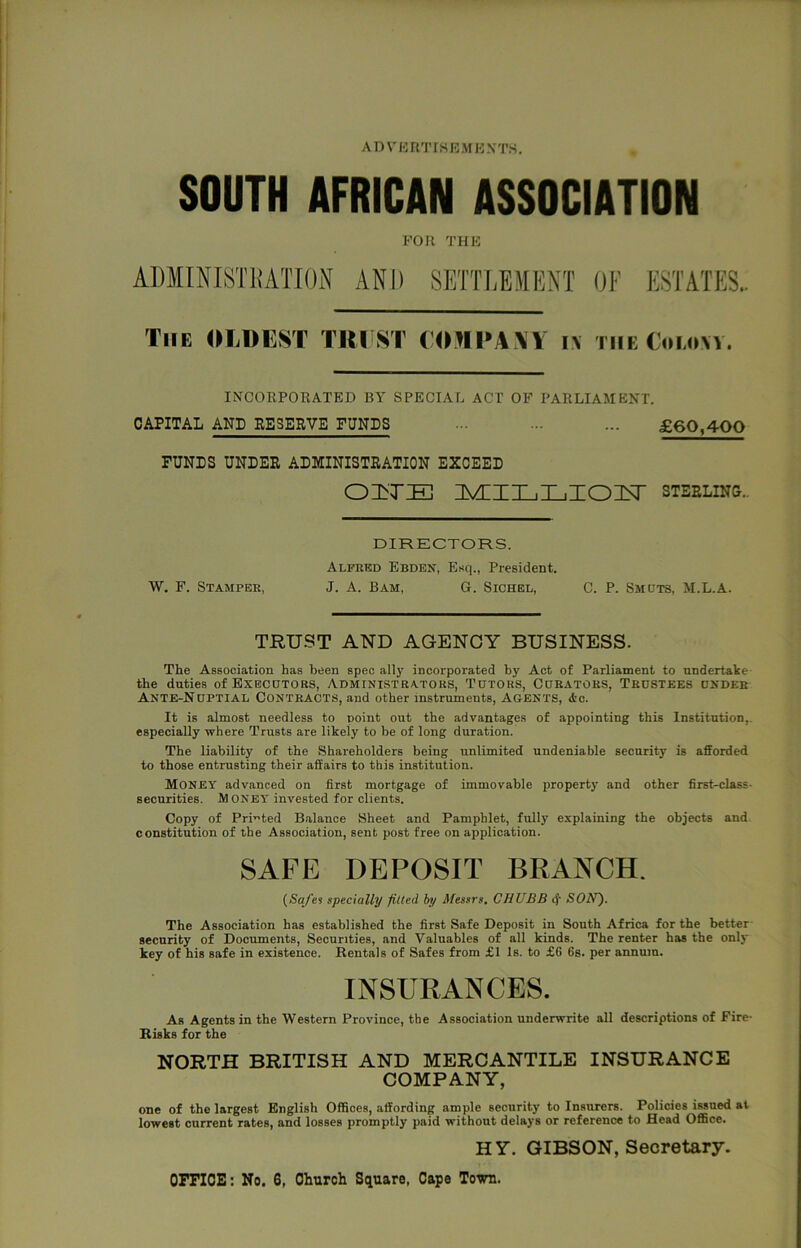 SOUTH AFRICAN ASSOCIATION FOR THE ADIINISTHATION AND SETTLEMENT 01' ESTATES.. The OliDUST TIU ST COMI'AXV i\ the Coi.ow. INCORPORATED BY SPECIAL ACT OF PARLIAMENT. CAPITAL AND RESERVE FUNDS ... ... ... £60,400 FUNDS UNDER ADMINISTRATION EXCEED nvi:iiL,i_,zon^ sterlinu.. DIRECTORS. Alfred Ebden, Esq., President. W. F. Stamper, J. A. Bam, G. Sichel, C. P. Smcts, M.L.A. TRUST AND AGENCY BUSINESS. The Association has been spec ally incorporated by Act of Parliament to undertake- the duties ofBXECDTORS, ADMINISTRATORS, TUTORS, CURATORS, TRUSTEES UNDER Ante-Nuptial Contracts, and other instruments, agents, <tc. It is almost needless to point out the advantages of appointing this Institution,, especially where Trusts are likely to be of long duration. The liability of the Shareholders being unlimited undeniable security is afforded to those entrusting their affairs to this institution. Money advanced on first mortgage of immovable property and other first-class- securities. Money invested for clients. Copy of Printed Balance Sheet and Pamphlet, fully explaining the objects and constitution of the Association, sent post free on application. SAFE DEPOSIT BRANCH. {Safes specially fitted by Messrs. CHUBB <J‘ SOIf). The Association has established the first Safe Deposit in South Africa for the better- security of Documents, Securities, and Valuables of all kinds. The renter has the only key of his safe in existence. Rentals of Safes from £1 Is. to £6 6s. per annum. INSURANCES. As Agents in the Western Province, the Association underwrite all descriptions of Fire- Risks for the NORTH BRITISH AND MERCANTILE INSURANCE COMPANY, one of the largest English Offices, affording ample security to Insurers. Policies issued at lowest current rates, and losses promptly paid without delays or reference to Head Office. HY. GIBSON, Secretary.