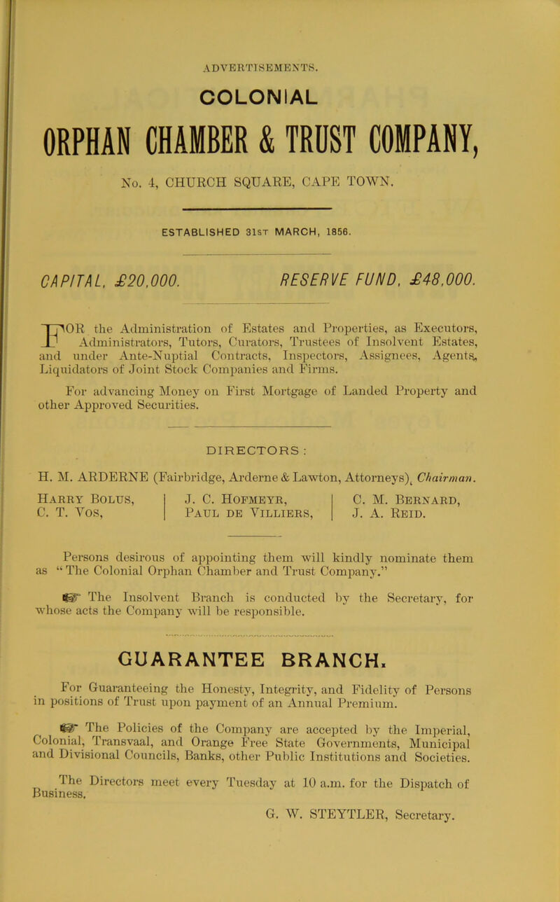 COLONIAL ORPHAN CHAMBER & TROST COMPANY, No. 4, CHURCH SQUARE, CAPE TOWN. ESTABLISHED 31st MARCH, 1856. CAPITAL, £20,000. RESERVE FUND, £48,000. For the Administration of Estates and Properties, as Executors, Administrators, Tutors, Curators, Trustees of Insolvent Estates, and under Ante-Nuptial Contracts, Inspectors, Assignees, Agents, Liquidators of Joint Stock Companies and Firms. For advancing Money on First Mortgage of Landed Property and other Approved Securities. DIRECTORS; H. M. ARDERNE (Fairbridge, Arderne & Lawton, Attorneys), Chairman. Harry Bolus, C. T. A^os, J. C. Hopmbyr, C. M. Bernard, Paul de Villibrs, J. A. Reid. Persons desirous of appointing them will kindly nominate them as “ The Colonial Orphan Chamber and Trust Company.” i^y The Insolvent Branch is conducted by the Secretary, for whose acts the Company will be responsible. GUARANTEE BRANCH. For Guaranteeing the Honesty, Integrity, and Fidelity of Persons in positions of Trust upon payment of an Annual Premium. ^ The Policies of the Company are accepted by the Imperial, Colonial, Transvaal, and Orange Free State Governments, Municipal and Divisional Councils, Banks, other Public Institutions and Societies. The Directors meet every Tuesday at 10 a.m. for the Dispatch of Business. G. W. STEYTLER, Secretary.