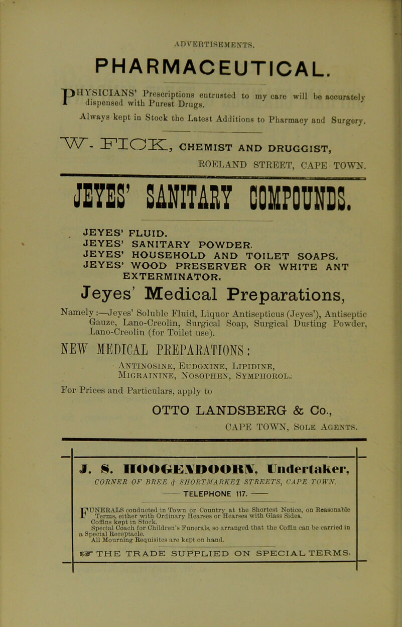 A n V'ERTISE M E NTS. PHARMACEUTICAL. Prescriptions entrusted to my care will be accurately dispensed with Purest Drugs. Always kept in Stock the Latest Additions to Pharmacy and Surgery. ■W. FIOK, CHEMIST AND DRUGGIST, ROELAND STREET, CAPE TOWN. JE7ES’ imm couFOUNis. . JEYES’ FLUID. JEYES’ SANITARY POWDER. JEYES’ HOUSEHOLD AND TOILET SOAPS. JEYES’ WOOD PRESERVER OR WHITE ANT EXTERMINATOR. Jeyes’ Medical Preparations, Namely:—Jeyes’ Soluble Fluid, Liquor Antisepticus (Jeyes’), Antiseptic Gauze, Lano-Creolin, Surgical Soap, Surgical Dusting Powder, Lano-Creolin (for Toilet use). NEW MEDICAL PREPARATIONS: Antinosine, Eudoxine, Lipidine, Migrainine, Nosophen, Symphorol.; For Prices and Particulars, apjjly to OTTO LANDSBERG & Co., CAPE TOWN, Sole Agents. J. §. HOOOE.^DOOR^, Undertaker, CORNER OF BREE cj- SHORTMARKEJ STREETS, CAPE TOfTN. TELEPHONE 117. Funerals conducted in Town or Country at the Shortest Notice, on Reasonable Terms, either with Ordinary Hearses or Hearses with Glass Sides. Coffins kept in Stock. Special Coach for Children’s Funerals, so arranged that the Coffin can he carried in a Special Receptacle. AU Mourning Requisites are kept on hand. THE TRADE SUPPLIED ON SPECIAL TERMS-