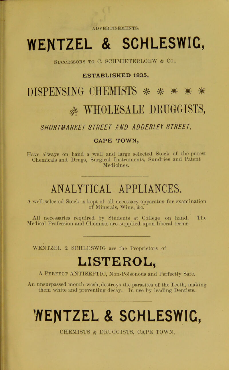 WENTZEL & SCHLESWIG, Successors to C. SCHMIETERLOEW & Co., ESTABLISHED 1835, DISPENSING CHEMISTS # ^ ^ ^ WHOLESALE DRUGGISTS, SHOUTMARKET STREET AND ADDERLEY STREET. CAPE TOWN, Have always on ihand a well and large selected Stock of the purest Chemicals and Drugs, Surgical Instruments, Sundries and Patent Medicines. ANALYTICAL APPLIANCES. A well-selected Stock is kept of all necessary apparatus for examination of Minerals, W^’ine, &c. All necessaries required by Students at College on hand. The Medical Profession and Chemists are supplied upon liberal terms. WENTZEL & SCHLESWIG are the Proprietors of LISTEROL, A Perfect ANTISEPTIC, Non-Poisonous and Perfectly Safe. An unsurpassed mouth-wash, destroys the parasites of the Teeth, making them white and preventing decay. In use by leading Dentists. WENTZEL & SCHLESWIG, CHEMISTS & DRUGGISTS, CAPE TOWN.