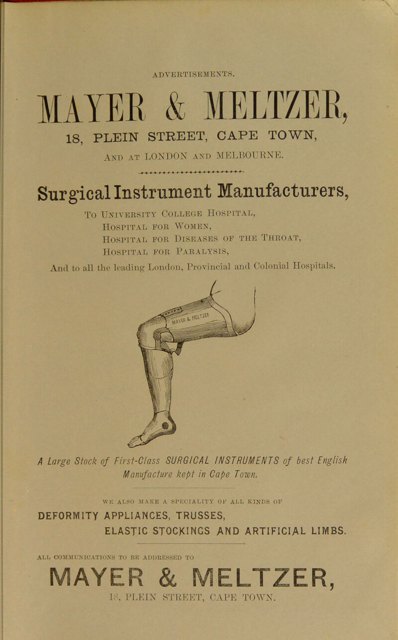 lAYEE & MELTZEE, 18, PLEIN STREET, CAPE TOWN, AXD AT LONDON AA'D MELBOIJKNEE Surgical Instrument Manufacturers, To Ua'iversity Colleoe Hospital, Hospital fob Womex, Hospital for Diseases of the Throat, Hospital for Paralysis, And to all the leading London, Provincial and Colonial Hospitals. A Large Stock of First-Class SURGICAL INSTRUMENTS of best English Manufacture kept in Cape Town. DEFORMITY APPLIANCES, TRUSSES, ELASTIC STOCKINGS AND ARTIFICIAL LIMBS. MAYER & MELTZER, WK ALSO MAKE A SPECIALITY OP ALL KINDS OF ALL COMMLNICATIONS TO liK AUDKEHSED TO