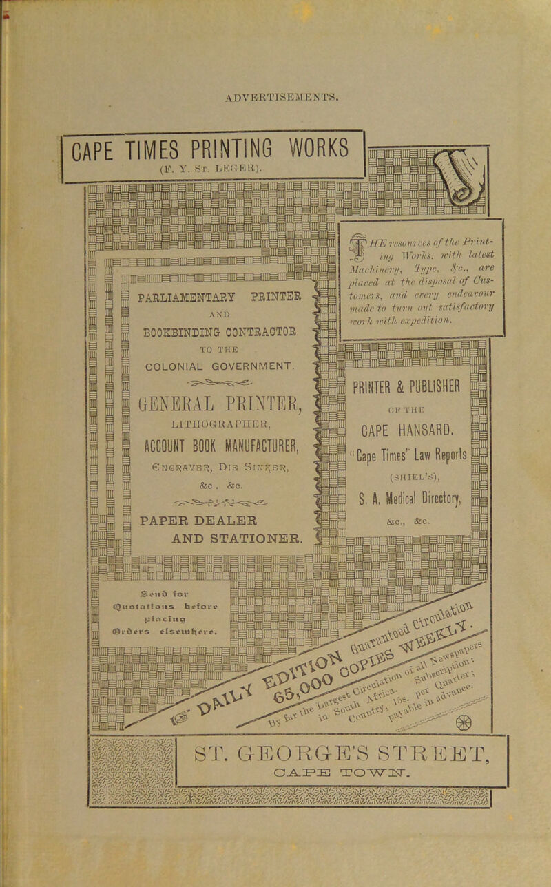 CAPE TIMES PRINTING WORKS (F. Y. ST. LEE EH). •jiiyLi! ■M’l - PARLIAMENTARY PRINTER AND ini g I BOOKBINDING CONTRAOTOB TO THE COLONIAL GOVERNMENT. GENEEAL PEINTER, LITHOGRAPHER, ACCOUNT BOOK MANUFACTURER, P erjGKAVBi^, Dib Sisi^ai^, JI &c. &o. fim resoinrcK nf the Print- 11with littc&t MucMiwrij, hjpf^i ‘P'-< placed at the disposal of Cus- tomers, and erenj endeavour made to turn out satisfactory work with ewpeditiow. HI PAPER DEALER AND STATIONER. PRINTER & PUBLISHER Cl-' TH li ® CAPE HANSARD. Cape Times’' Law Reports (!<HIELV), 8, A, Medical Director|, &c., &c. ^ Seu6 ior W (Quotnttous befot'C |E pInctttQ ■nr COl’bcMS ctsCU)f\Crc. Jil me i0 .0 0^ sv\-' QP'- \’>'i v\\C ■\T> ,CV' CO \0- i-sS ST. GEOEPGE’S STREET, C.A.IF’El TC)-Wl>r.