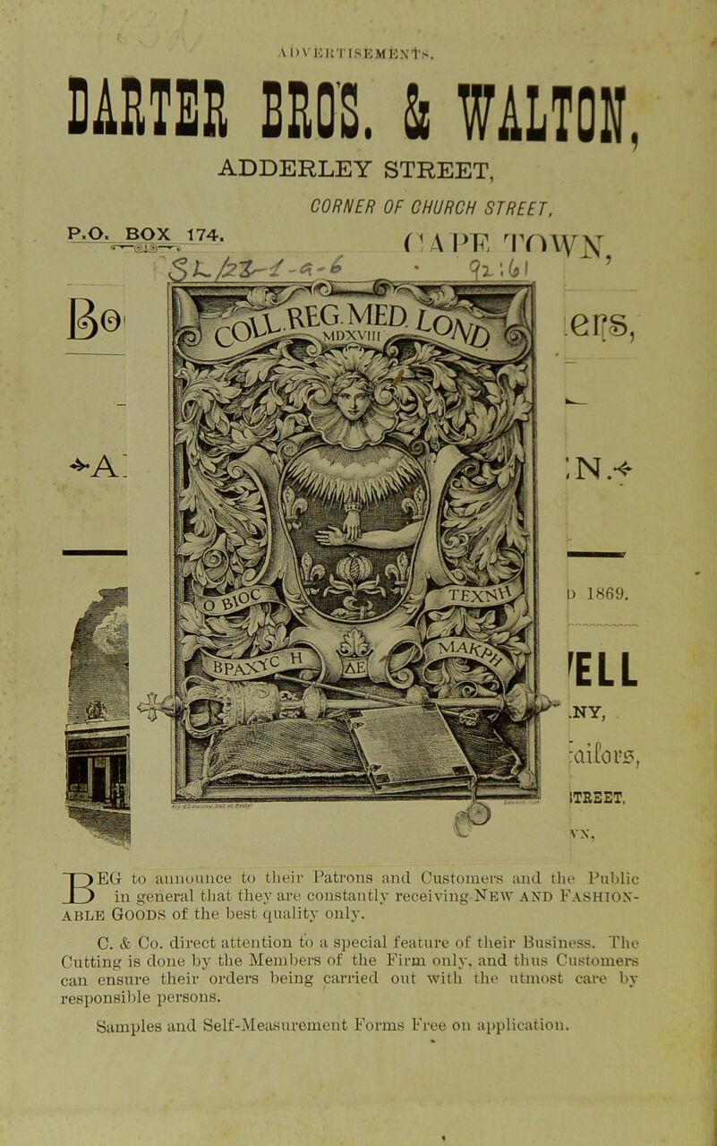 A l)\ KUTfSKMKXts. DARTER BROS. & WALTON. ADDERLEY STREET, CORNER OF CHURCH STREET, P.O. BOX 174. rjiVU rrmyx x;6i ’ ieifs, :n.* d 1869. fELL .NY, 'Ctifors, 1TREET, vx, BEG to announce to their Patrons and Customers and the Public in general that they are constantly receiving New AND FASHION- ABLE GOODS of the best quality only. C. & Co. direct attention to a special feature of their Business. The Cutting is done by the Members of the Firm only, and thus Customers can ensure their orders being carried out with the utmost care by responsible persons. Samples and Self-Measurement Forms Free on application.