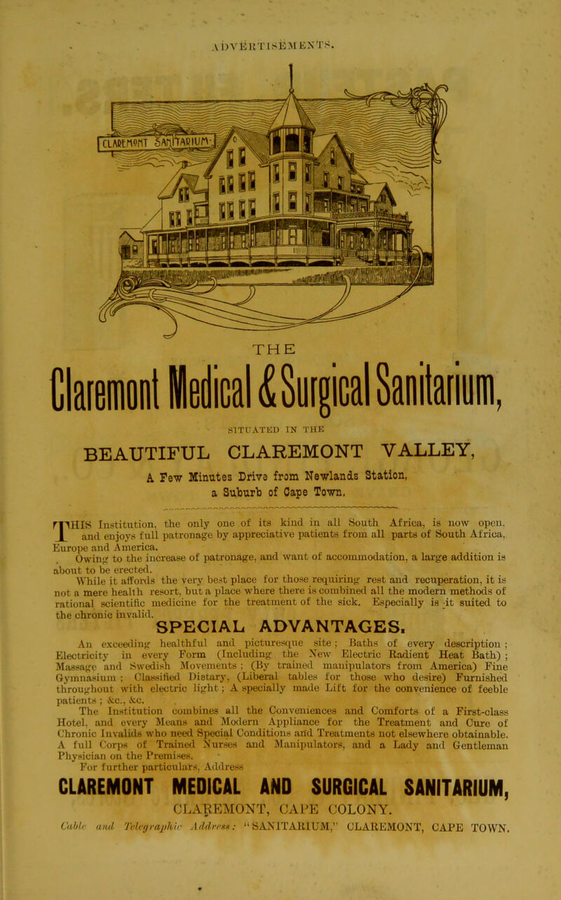 SITUATED IN THE BEAUTIFUL CLAREMONT VALLEY, A Few Minutes Drive from Newlands Station, a Suburb of Cape Town, THIS Institution, the only one of its kind in all South Africa, is now open. and enjoys full patronage by appreciative patients from all parts of South Africa. Europe and America. Owing to the increase of patronage, and want of accommodation, a large addition is about to be erected. While it affords the very best place for those requiring rest and recuperation, it is not a mere health resort, but a place where there is combined all the modern methods of rational scientific medicine for the treatment of the sick. Especially is ;it suited to the chronic invalid. SPECIAL ADVANTAGES, An exceeding healthful and picturesque site; Baths of every description ; Electricity in every Form (Including the New Electric Radient Heat Bath) ; Massage and Swedish Movements ; (By trained manipulators from America) Fine Gymnasium ; Classified Dietary, (Liberal tables for those who desire) Furnished throughout with electric light; A specially made Lift for the convenience of feeble patients ; &c., &c. The Institution combines all the Conveniences and Comforts of a First-class Hotel, and every Means and Modern Appliance for the Treatment and Cure of Chronic Invalids who need Special Conditions and Treatments not elsewhere obtainable. A full Corps of Trained Nurses and Manipulators, and a Lady and Gentleman Physician on the Premises. For further particulars. Address CLAREMONT MEDICAL AND SURGICAL SANITARIUM, CLAREMONT, CAPE COLONY. Cubic and Telcijrajihir Addrrtn: “SANITARIUM,” CLAREMONT, CAPE TOWN.