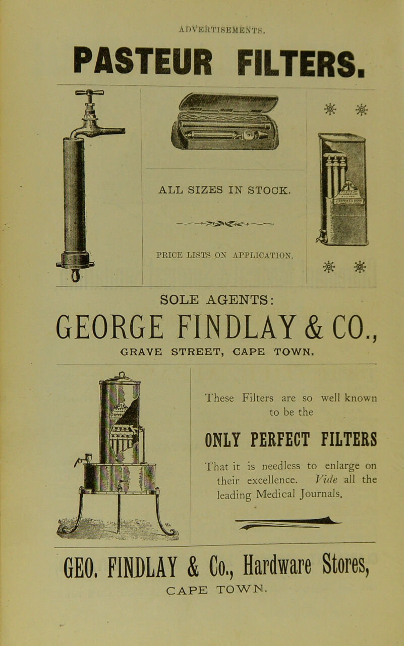 PASTEUR FILTERS. SOLE AGENTS: GEORGE FINDLAY & CO., GRAVE STREET, CAPE TOWN. These Filters are so well known to be the ONLY PERFECT FILTERS That it is needless to enlarge on their excellence. Vide all the leading Medical Journals. GEO. FINDLAY & Co, Hardware Stores, CAPE TOWN.