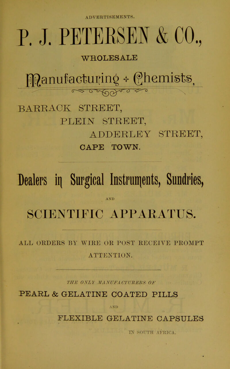 P. J. PETERSEN & CO., WHOLESALE ffianufciGtutfin^ 4 (ghemiste BARRACK STREET, PLEIN STREET, ADDERLEY STREET, CAPE TOWN. Dealers iq Surgical Instruments, Sundries, AND SCIENTIFIC APPARATUS. ALL ORDERS BY WIRE OR POST RECEIVE PROMPT ATTENTION. THE ONLY MANUFACTURERS OF PEARL & GELATINE COATED PILLS AND FLEXIBLE GELATINE CAPSULES TN SOUTH AFRICA.
