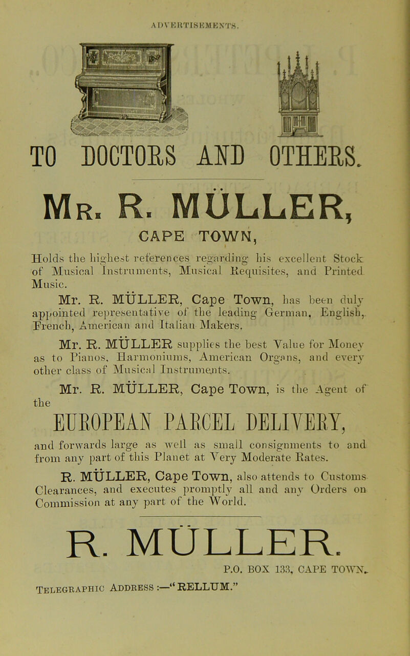 OTHERS. TO DOCTORS AID Mr. R. MULLER, CAPE TOWN, i 1 Holds the highest references regarding his excellent Stock ot‘ Musical Instruments, Musical Requisites, and Printed Music. Mr. R. MULLER, Cape Town, has been duly appointed representative of the leading German, English, Erench, American and Italian Makers. Mr. R. MULLER supplies the best Value for Money as to Pianos, Harmoniums, American Organs, and every other class of Musical Instruments. Mr. R. MULLER, Cape Town, is the Agent of the EUROPEAN PARCEL DELIYERY, and forwards large as well as smail consignments to and from any part of this Planet at Very Moderate Rates. R. MULLER, Cape Town, also attends to Customs Clearances, and executes promptly all and any Orders on Commission at any part of the World. R. MULLER. P.O. BOX 133, CAPE TOWN, Telegraphic Address “RELLTJM.”