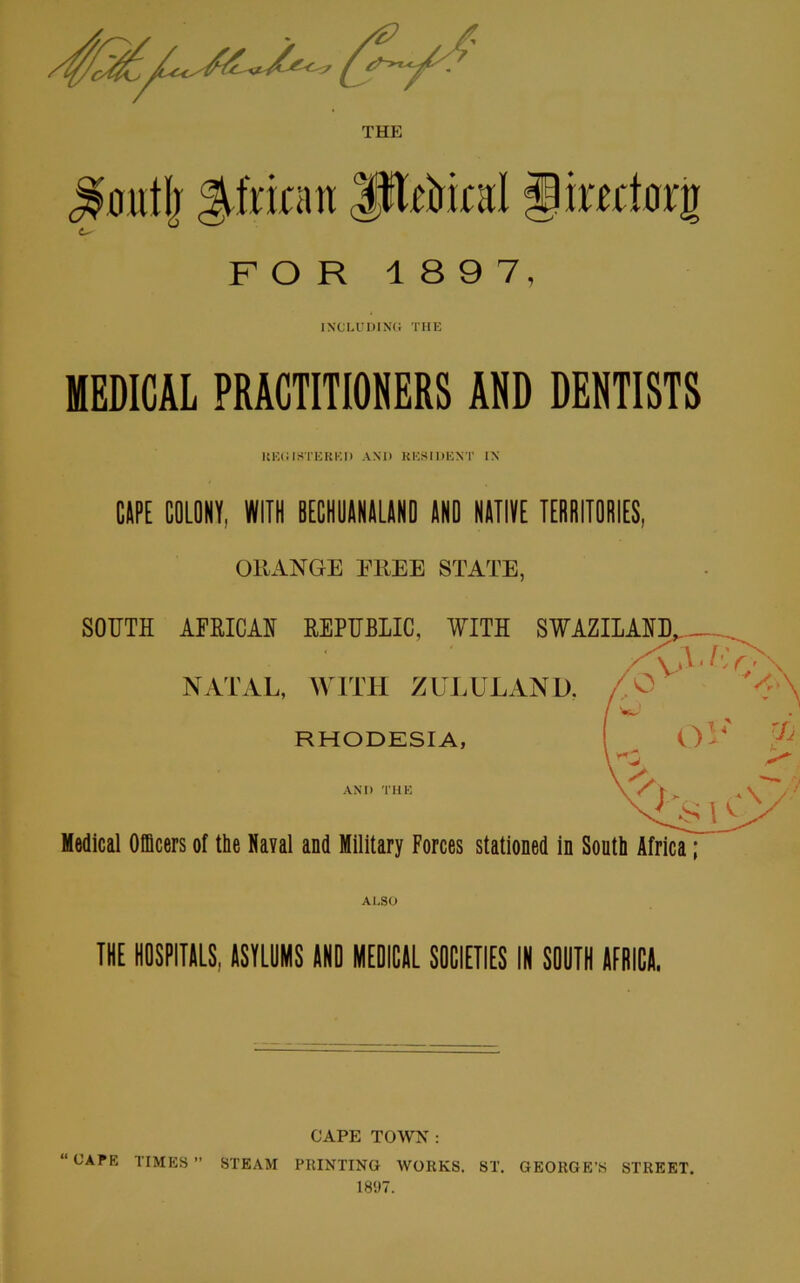 THE ^outjj $itmm JjMrart fpimtarg FOR 1 897, INCLUDING THE MEDICAL PRACTITIONERS AND DENTISTS It KG IHTEREI) AND RESIDENT IN CAPE COLONY, WITH BECHUANALAND AND NATIVE TERRITORIES, OllANGE EREE STATE, THE HOSPITALS, ASYLUMS AND MEDICAL SOCIETIES IN SOUTH AFRICA. CAPE TOWN : “CAPE TIMES” STEAM PRINTING WORKS. ST. GEORGE’S STREET. 1897.