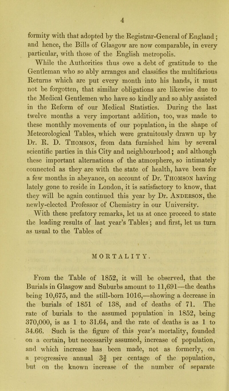 formity with that adopted by the Registrar-General of England ; and lienee, the Bills of Glasgow are now comparable, in every particular, with those of the English metropolis. While the Authorities thus owe a debt of gratitude to the Gentleman who so ably arranges and classifies the multifarious Returns which are put every month into his hands, it must not be forgotten, that similar obligations are likewise due to the Medical Gentlemen who have so kindly and so ably assisted in the Reform of our Medical Statistics. During the last twelve months a very important addition, too, was made to these monthly movements of our population, in the shape of Meteorological Tables, which were gratuitously drawn up by Dr. R. D. Thomson, from data furnished him by several scientific parties in this City and neighbourhood; and although these important alternations of the atmosphere, so intimately connected as they are with the state of health, have been for a few months in abeyance, on account of Dr. Thomson having lately gone to reside in London, it is satisfactory to know, that they will be again continued this year by Dr. Andeeson, the newly-elected Professor of Chemistry in our University. With these prefatory remarks, let us at once proceed to state the leading results of last year’s Tables; and first, let us turn as usual to the Tables of MORTALITY. From the Table of 1852, it will be observed, that the Burials in Glasgow and Suburbs amount to 11,691—the deaths being 10,675, and the still-born 1016,—showing a decrease in the burials of 1851 of 138, and of deaths of 71. The rate of burials to the assumed population in 1852, being 370,000, is as 1 to 31.64, and the rate of deaths is as 1 to 34.66. Such is the figure of this year’s mortality, founded on a certain, but necessarily assumed, increase of population, and which increase has been made, not as formerly, on a progressive annual 3f per centage of the population, but on the known increase of the number of separate