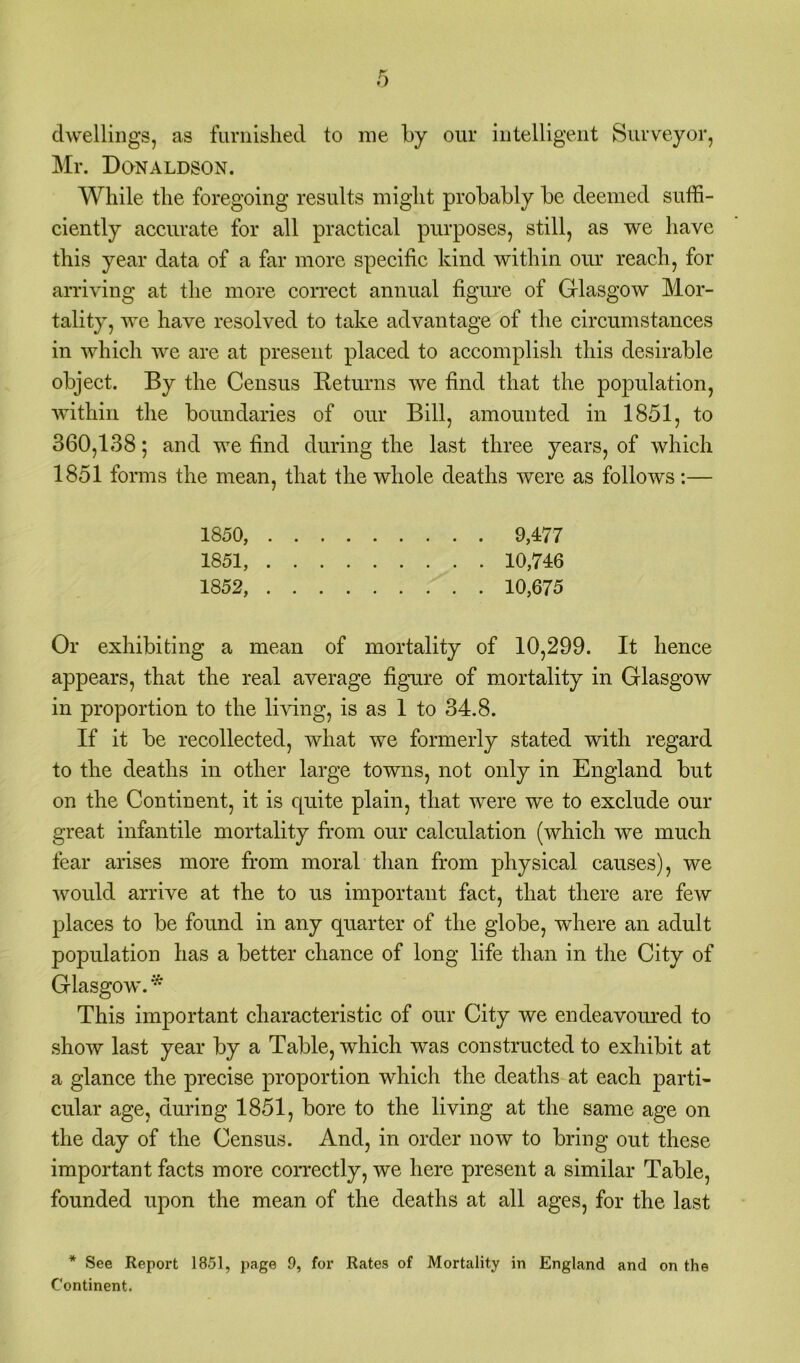 dwellings, as furnished to me by our intelligent Surveyor, Mr. Donaldson. While the foregoing results might probably be deemed suffi- ciently accurate for all practical purposes, still, as we have this year data of a far more specific kind within our reach, for arriving at the more correct annual figure of Glasgow Mor- tality, we have resolved to take advantage of the circumstances in which we are at present placed to accomplish this desirable object. By the Census Returns we find that the population, within the boundaries of our Bill, amounted in 1851, to 360,138; and we find during the last three years, of which 1851 forms the mean, that the whole deaths were as follows :— 1850, 9,4:77 1851, 10,746 1852, 10,675 Or exhibiting a mean of mortality of 10,299. It hence appears, that the real average figure of mortality in Glasgow in proportion to the living, is as 1 to 34.8. If it be recollected, what we formerly stated with regard to the deaths in other large towns, not only in England but on the Continent, it is quite plain, that were we to exclude our great infantile mortality from our calculation (which we much fear arises more from moral than from physical causes), we would arrive at the to us important fact, that there are few places to be found in any quarter of the globe, where an adult population has a better chance of long life than in the City of Glasgow. * This important characteristic of our City we endeavoured to show last year by a Table, which was constructed to exhibit at a glance the precise proportion which the deaths at each parti- cular age, during 1851, bore to the living at the same age on the day of the Census. And, in order now to bring out these important facts more correctly, we here present a similar Table, founded upon the mean of the deaths at all ages, for the last * See Report 1851, page 9, for Rates of Mortality in England and on the Continent.