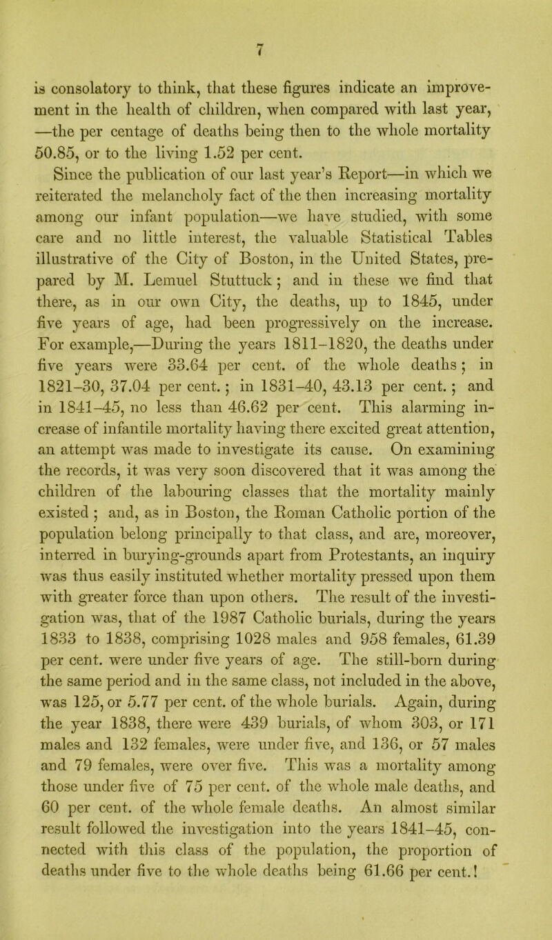 is consolatory to think, that these figures indicate an improve- ment in the health of children, when compared with last year, —the per centage of deaths being then to the whole mortality 50.85, or to the living 1.52 per cent. Since the publication of our last year’s Report—in which we reiterated the melancholy fact of the then increasing mortality among our infant population—we have studied, with some care and no little interest, the valuable Statistical Tables illustrative of the City of Boston, in the United States, pre- pared by M. Lemuel Stuttuek *, and in these we find that there, as in our own City, the deaths, up to 1845, under five years of age, had been progressively on the increase. For example,—During the years 1811-1820, the deaths under five years were 33.64 per cent, of the whole deaths; in 1821-30, 37.04 per cent.; in 1831-40, 43.13 per cent.; and in 1841-45, no less than 46.62 per cent. This alarming in- crease of infantile mortality having there excited great attention, an attempt was made to investigate its cause. On examining the records, it was very soon discovered that it was among the children of the labouring classes that the mortality mainly existed ; and, as in Boston, the Roman Catholic portion of the population belong principally to that class, and are, moreover, interred in burying-grounds apart from Protestants, an inquiry was thus easily instituted whether mortality pressed upon them with greater force than upon others. The result of the investi- gation was, that of the 1987 Catholic burials, during the years 1833 to 1838, comprising 1028 males and 958 females, 61.39 per cent, were under five years of age. The still-born during the same period and in the same class, not included in the above, was 125, or 5.77 per cent, of the whole burials. Again, during the year 1838, there were 439 burials, of whom 303, or 171 males and 132 females, were under five, and 136, or 57 males and 79 females, were over five. This was a mortality among those under five of 75 per cent, of the wdiole male deaths, and 60 per cent, of the whole female deaths. An almost similar result followed the investigation into the years 1841-45, con- nected with this class of the population, the proportion of deaths under five to the whole deaths being 61.66 per cent..!