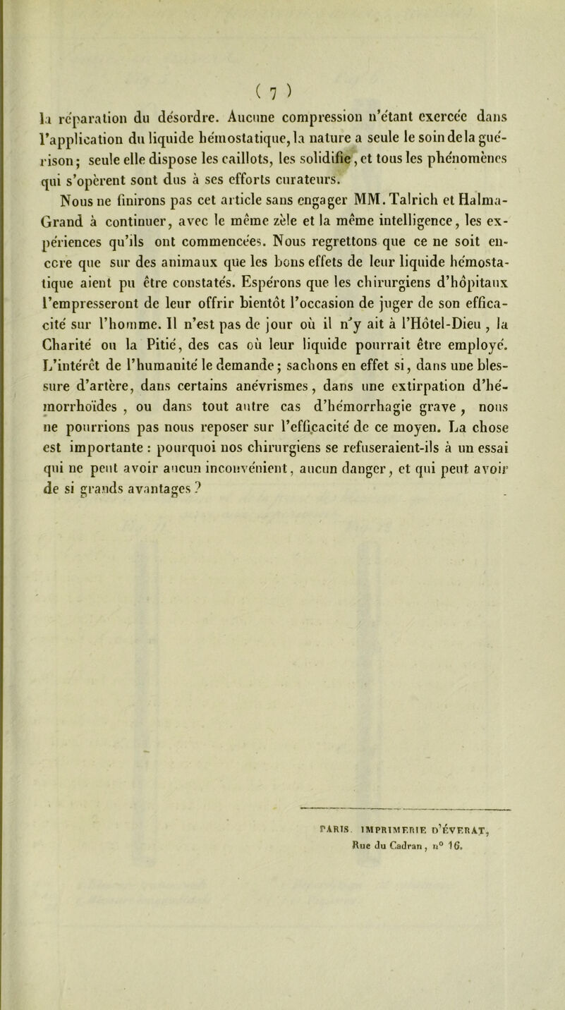la réparation du désordre. Aucune compression n’étant exercée dans l’application du liquide hémostatique, la nature a seule le soin de la gué- rison ; seule elle dispose les caillots, les solidifie, et tous les phénomènes qui s’opèrent sont dus à ses efforts curateurs. Nous ne finirons pas cet article sans engager MM. ïalrich et Halma- Grand à continuer, avec le meme zèle et la meme intelligence, les ex- périences qu’ils ont commencées. Nous regrettons que ce ne soit en- core que sur des animaux que les bons effets de leur liquide hémosta- tique aient pu être constatés. Espérons que les chirurgiens d’hôpitaux l’empresseront de leur offrir bientôt l’occasion de juger de son effica- cité sur l’homme. Il n’est pas de jour où il nJy ait à l’Hôtel-Dieu , la Charité ou la Pitié, des cas où leur liquide pourrait être employé. L’intérêt de l’humanité le demande ; sachons en effet si, dans une bles- sure d’artère, dans certains anévrismes, dans une extirpation d’hé- morrhoïdes , ou dans tout autre cas d’he'morrliagie grave , nous ne pourrions pas nous reposer sur l’efficacité de ce moyen. La chose est importante : pourquoi nos chirurgiens se refuseraient-ils à un essai qui ne peut avoir aucun inconvénient, aucun danger, et qui peut avoir de si grands avantages ? PARIS IMPRIMERIE n’ÉVF.RAT, Rue Ju Cadran, n° 16.