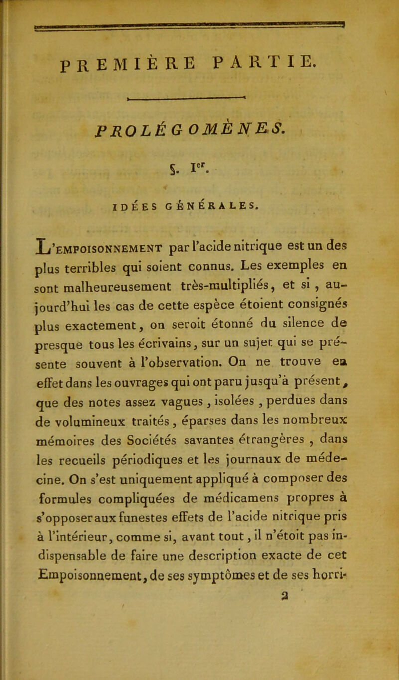 première partie. P RO LÉ G O MÈNE S. s. Ier. IDÉES GÉNÉRALES. L’empoisonnement par l’acide nitrique est un des plus terribles qui soient connus. Les exemples en sont malheureusement très-multipliés, et si , au- jourd’hui les cas de cette espèce étoient consignés plus exactement, on seroit étonné du silence de presque tous les écrivains, sur un sujet qui se pré- sente souvent à l’observation. On ne trouve eu effet dans les ouvrages qui ont paru j usqu’à présent, que des notes assez vagues , isolées , perdues dans de volumineux traités , éparses dans les nombreux mémoires des Sociétés savantes étrangères , dans les recueils périodiques et les journaux de méde- cine. On s’est uniquement appliqué à composer des formules compliquées de médicamens propres a s’opposer aux funestes effets de l’acide nitrique pris à l’intérieur, comme si, avant tout, il n’étoit pas in- dispensable de faire une description exacte de cet Empoisonnement, de ses symptômes et de ses horri*