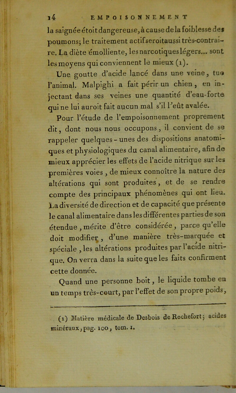 la saignée étoit dangereuse, à cause delà foiblesse des poumons; le traitement actifseroitaussi très-contrai- re. La diète émolliente, les narcotiques légers... sont lesmoyens qui conviennent le mieux (1). Une goutte d’acide lancé dans une veine, tua l’animal. Malpighi a fait périr un chien, en in- jectant dans ses veines une quantité d’eau-forte qui ne lui auroit fait aucun mal s’il l’eût avalée. Pour l’étude de l’empoisonnement proprement dit, dont nous nous occupons, il convient de se rappeler quelques - unes des dispositions anatomi- ques et physiologiques du canal alimentaire, afin de mieux apprécier les effets de l’acide nitrique sur les premières voies , de mieux connoître la nature des altérations qui sont produites, et de se rendre compte des principaux phénomènes qui ont lieu. La diversité de direction et de capacité que présente le canal alimentaire dans les différentes parties de son étendue , mérite d’être considérée , parce qu’elle doit modifier , d’une manière très-marquée et spéciale, les altérations produites par l’acide nitri- que. On verra dans la suite que les faits confirment cette donnée. Quand une personne boit, le liquide tombe en un temps très-court, par l’effet de son propre poids, (i) Matière médicale de Desbois de Rocliefort ; acides minéraux ,pag. 100, tom. i.