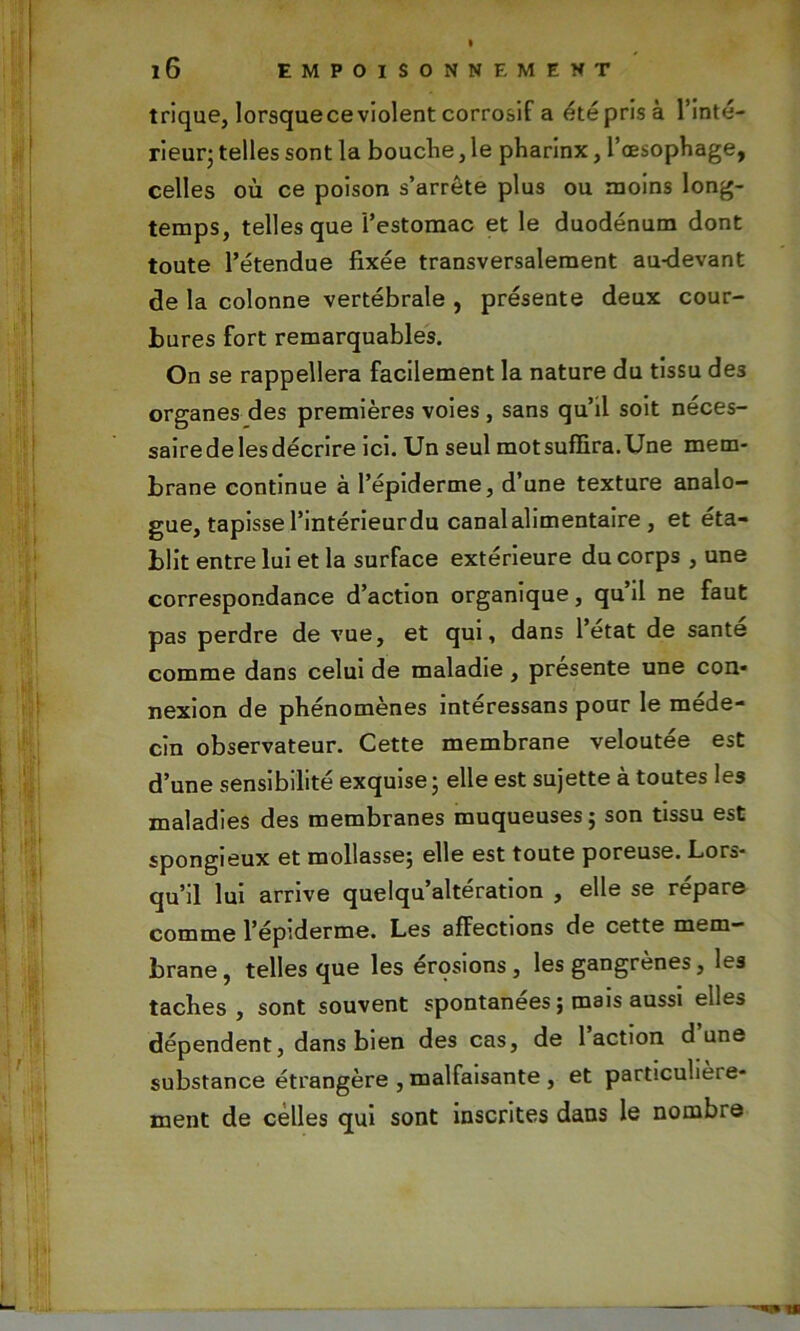 trique, lorsquece violent corrosif a été pris à l’inté- rieur; telles sont la bouche, le pharinx, l’œsophage, celles où ce poison s’arrête plus ou moins long- temps, telles que 'l’estomac et le duodénum dont toute l’étendue fixée transversalement au-devant de la colonne vertébrale , présente deux cour- bures fort remarquables. On se rappellera facilement la nature du tissu de3 organes des premières voies, sans qu’il soit néces- saire de les décrire ici. Un seul mot suffira. Une mem- brane continue à l’épiderme, d’une texture analo- gue, tapisse l’intérieurdu canalalimentaire, et éta- blit entre lui et la surface extérieure du corps , une correspondance d’action organique, qu’il ne faut pas perdre de vue, et qui, dans l’etat de santé comme dans celui de maladie, présente une con- nexion de phénomènes intéressans pour le méde- cin observateur. Cette membrane veloutée est d’une sensibilité exquise; elle est sujette à toutes les maladies des membranes muqueuses; son tissu est spongieux et mollasse; elle est toute poreuse. Lors- qu’il lui arrive quelqu’altération , elle se répare comme l’épiderme. Les affections de cette mem- brane, telles que les érqsions, les gangrènes, les taches, sont souvent spontanées ; mais aussi elles dépendent, dans bien des cas, de 1 action dune substance étrangère , malfaisante , et particulièie- ment de celles qui sont inscrites dans le nombre