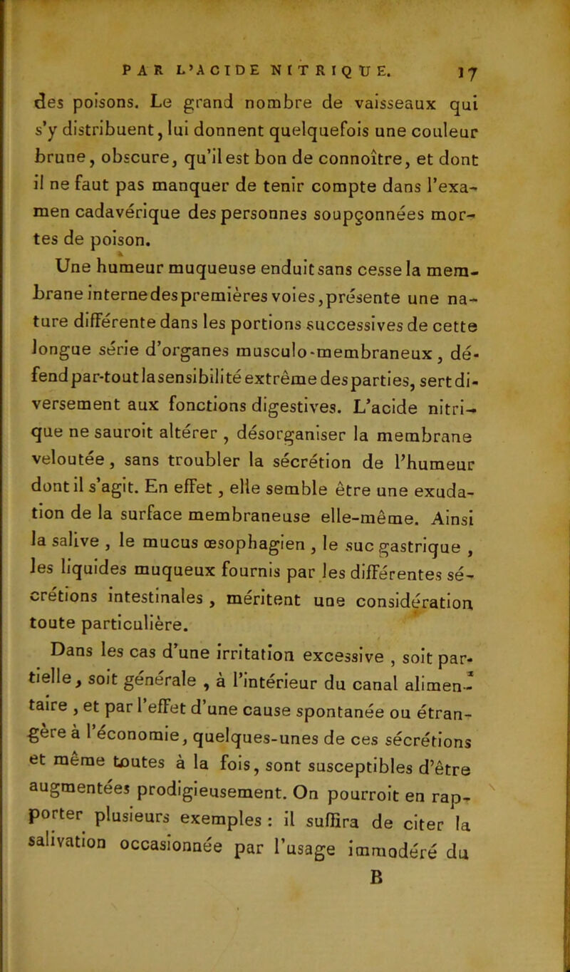 des poisons. Le grand nombre de vaisseaux qui s’y distribuent, lui donnent quelquefois une couleur brune, obscure, qu’ilest bon de connoître, et dont il ne faut pas manquer de tenir compte dans l’exa- men cadavérique des personnes soupçonnées mor- tes de poison. * Une humeur muqueuse enduitsans cesse la mem- brane internedespremières voies,présente une na- ture différente dans les portions successives de cette longue série d’organes rausculo-membraneux , dé- fend par-tout la sensibilité extrême des parties, sert di- versement aux fonctions digestives. L’acide nitri- que ne sauroit altérer , désorganiser la membrane veloutée, sans troubler la sécrétion de l’humeur dont il s’agit. En effet, elle semble être une exuda- tion de la surface membraneuse elle-même. Ainsi la salive , le mucus œsophagien , le suc gastrique , les liquides muqueux fournis par les différentes sé- crétions intestinales , mentent une considération toute particulière. Dans les cas d une irritation excessive , soit par- tielle, soit générale , à l’intérieur du canal alimen- taire , et par 1 effet d une cause spontanée ou étran- gère à 1 économie, quelques-unes de ces sécrétions et meme toutes à la fois, sont susceptibles d’être augmentées prodigieusement. On pourroit en rap- porter plusieurs exemples : il suffira de citer la salivation occasionnée par l’usage immodéré du B