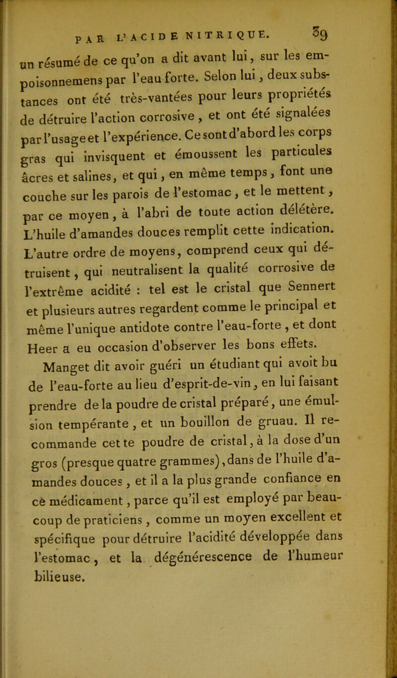 un résumé de ce qu’on a dit avant lui, sur les em- polsonnemens par l’eau forte. Selon lui, deux subs- tances ont été très-vantées pour leurs propriétés de détruire l’action corrosive , et ont été signalées parl’usageet l’expérience. Cesontd’abord les corps gras qui invisquent et émoussent les particules âcres et salines, et qui, en même temps , font une couche sur les parois de l’estomac, et le mettent , par ce moyen , à l’abri de toute action délétère. L’huile d’amandes douces remplit cette indication. L’autre ordre de moyens, comprend ceux qui dé- truisent , qui neutralisent la qualité corrosive de l’extrême acidité : tel est le cristal que Sennert et plusieurs autres regardent comme le principal et même l’unique antidote contre l’eau-forte , et dont Heer a eu occasion d’observer les bons effets. Manget dit avoir guéri un étudiant qui avoit bu de l’eau-forte au lieu d’esprit-de-vin, en lui faisant prendre de la poudre de cristal préparé, une émul- sion tempérante , et un bouillon de gruau. Il re- commande cette poudre de cristal, à la dose d un gros (presque quatre grammes),dans de l’huile d’a- mandes douces , et il a la plus grande confiance en ce médicament, parce qu’il est employé par beau- coup de praticiens , comme un moyen excellent et spécifique pour détruire l’acidite developpee dans l’estomac, et la dégénérescence de l’humeur bilieuse.