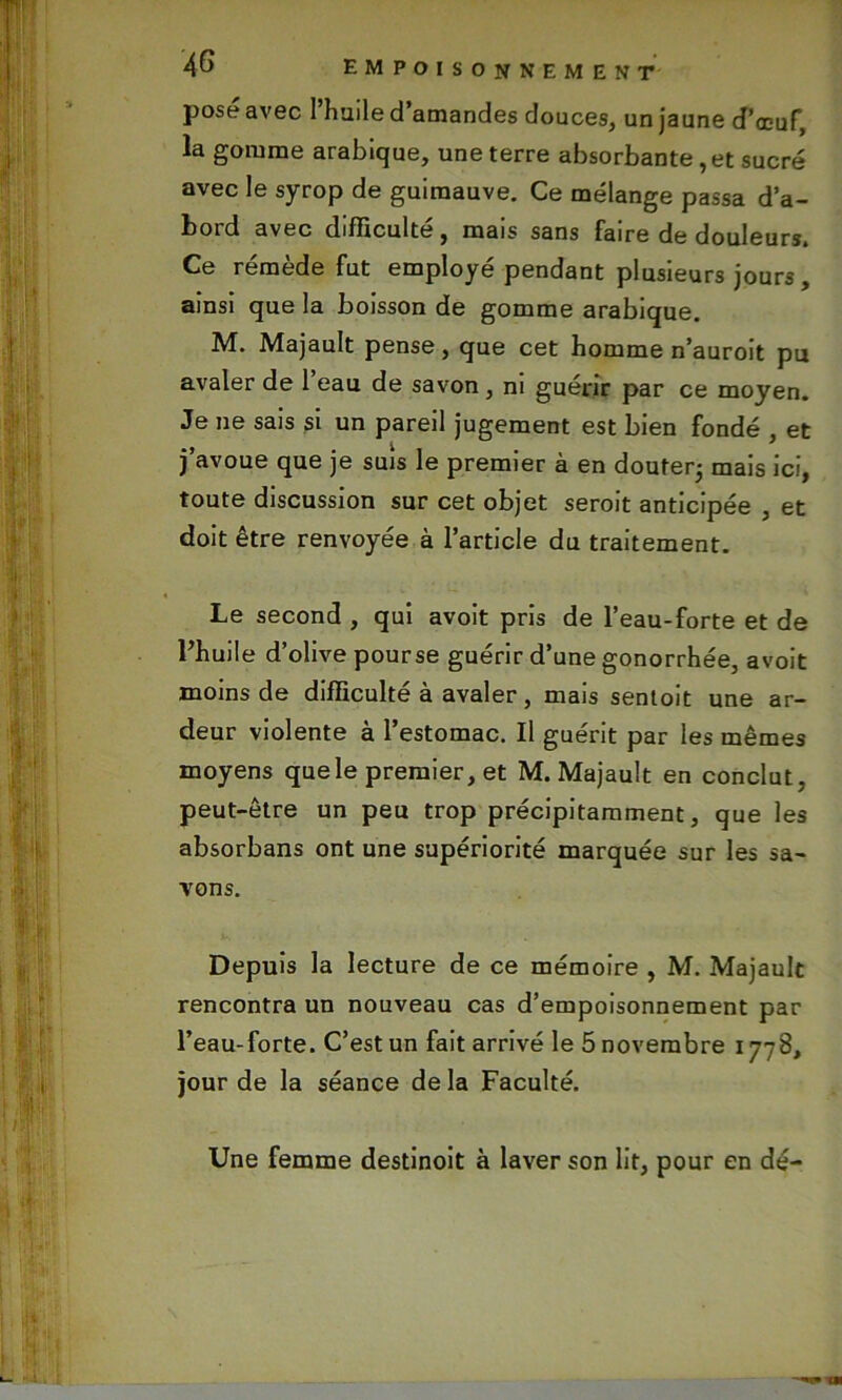 posé avec l’huile d’amandes douces, un jaune d’œuf, la gomme arabique, une terre absorbante , et sucré avec le syrop de guimauve. Ce mélange passa d’a- bord avec difficulté, mais sans faire de douleurs. Ce remède fut employé pendant plusieurs jours , ainsi que la boisson de gomme arabique. M. Majault pense, que cet homme n’auroit pu avaler de 1 eau de savon , ni guérir par ce moyen. Je ne sais si un pareil jugement est bien fondé , et j’avoue que je suis le premier à en douter; mais ici, toute discussion sur cet objet serait anticipée , et doit être renvoyée à l’article du traitement. Le second , qui avoit pris de l’eau-forte et de l’huile d’olive pourse guérir d’une gonorrhée, avoit moins de difficulté à avaler, mais sentoit une ar- deur violente à l’estomac. Il guérit par les mêmes moyens que le premier, et M. Majault en conclut, peut-être un peu trop précipitamment, que les absorbans ont une supériorité marquée sur les sa- vons. Depuis la lecture de ce mémoire , M. Majault rencontra un nouveau cas d’empoisonnement par l’eau-forte. C’est un fait arrivé le 5 novembre 1778, jour de la séance delà Faculté. Une femme destinoit à laver son lit, pour en dé-