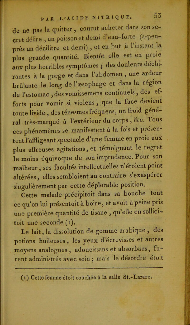 de ne pas la quitter , courut acheter dans son se- cret délire , un poisson et demi d’eau-forte (à-peu- près un décilitre et demi) , et en but à 1 instant la plus grande quantité. Bientôt elle est en pi oie aux plus horribles symptômes ; des douleurs déchi- rantes à la gorge et dans l’abdomen , une ardeur brûlante le long de l’œsophage et dans la région de l’estomac ,desvomissemens continuels, des ef- forts pour vomir si violens , que la face devient toute livide , des ténesmes fréquens, un froid géné- ral très-marqué à l’extérieur du corps , &c. Tous ces phénomènes se manifestent à la fois et présen- tent l’affligeant spectacle d’une femme en proie aux plus affreuses agitations, et témoignant le regret le moins équivoque de son imprudence. Pour son malheur, ses facultés intellectuelles n’étoientpoint altérées, elles sembloient au contraire s’exaspérer singulièrement par cette déplorable position. Cette malade précipitoit dans sa bouche tout ce qu’on lui présentoit à boire, et avoit à peine pris une première quantité de tisane , qu elle en sollici- toit une seconde (i). Le lait, la dissolution de gomme arabique , des potions huileuses, les yeux d’ecrevisses et autres moyens analogues, adoucissans et absorbans, fu- rent administrés avec soin ; mais le désordre étoit (i) Celte femme éto;t couchée à la salle St.-Lazare.