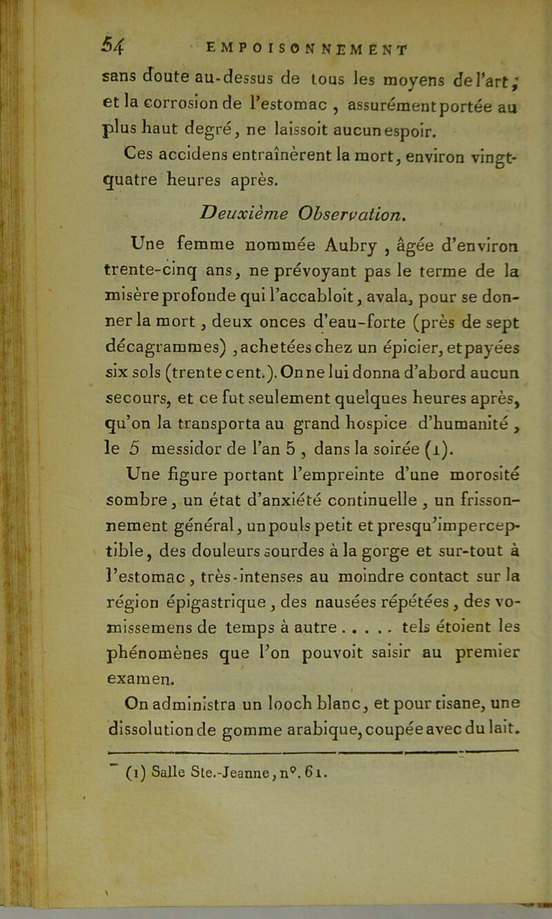 sans doute au-dessus de tous les moyens del’art,' et la corrosion de l’estomac, assurément portée au plus haut degré, ne laissoit aucun espoir. Ces accidens entraînèrent la mort, environ vingt- quatre heures après. Deuxième Observation. Une femme nommée Aubry , âgée d’environ trente-cinq ans, ne prévoyant pas le terme de la misère profonde qui l’accabloit, avala, pour se don- ner la mort, deux onces d’eau-forte (près de sept décagrammes) , achetées chez un épicier, etpayées six sols (trentecent.).Onneluidonna d’abord aucun secours, et ce fut seulement quelques heures après, qu’ on la transporta au grand hospice d’humanité , le 5 messidor de l’an 5 , dans la soirée (i). Une figure portant l’empreinte d’une morosité sombre, un état d’anxiété continuelle , un frisson- nement général, unpoulspetit etpresqu’impercep- tible, des douleurs sourdes à la gorge et sur-tout à l’estomac , très-intenses au moindre contact sur la région épigastrique , des nausées répétées, des vo- missemens de temps à autre tels étoient les phénomènes que l’on pouvoit saisir au premier examen. On administra un looch blanc, et pour tisane, une dissolutionde gomme arabique,coupéeavecdu lait. (î) Salle Ste.-Jeanne, n0. 6i.