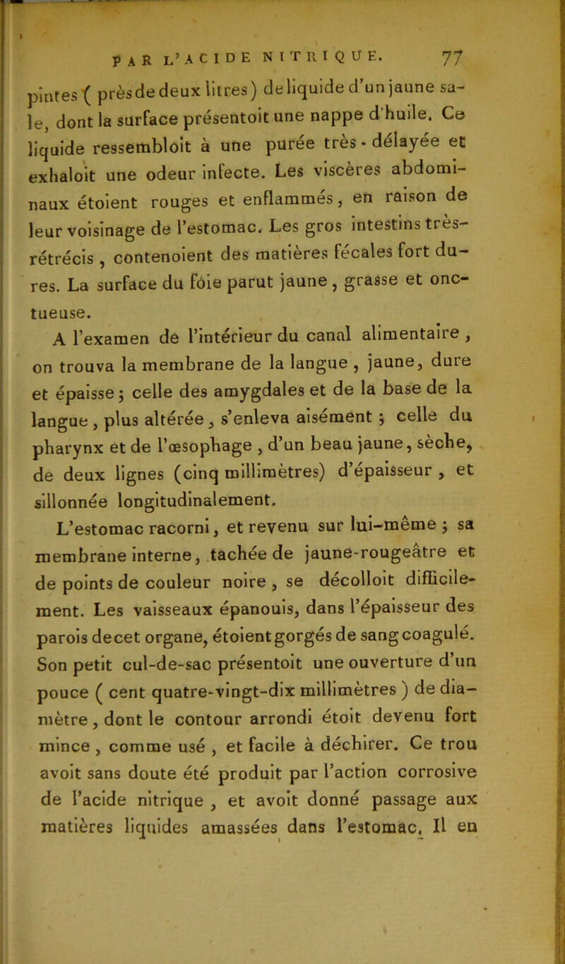 pintes { prèsde deux litres ) de liquide d’un jaune sa- le, dont la surface présentoit une nappe d huile. Ce liquide ressembloit à une purée très - délayée et exhaloit une odeur infecte. Les viscères abdomi- naux étoient rouges et enflammes, en raison de leur voisinage de l’estomac. Les gros intestins très— rétrécis , contenoient des matières fécales fort du- res. La surface du foie parut jaune , grasse et onc- tueuse. A l’examen de l’intérieur du canal alimentait e, on trouva la membrane de la langue , jaune, dure et épaisse ; celle des amygdales et de la base de la langue, plus altérée, s’enleva aisément ; celle du pharynx et de l’œsophage , d’un beau jaune, sèche, de deux lignes (cinq millimètres) d épaisseur , et sillonnée longitudinalement. L’estomac racorni, et revenu sur lui-même; sa membrane interne, tachée de jaune-rougeatre et de points de couleur noire , se décolloit difficile- ment. Les vaisseaux épanouis, dans l’épaisseur des parois decet organe, étoient gorgés de sang coagulé. Son petit cul-de-sac présentoit une ouverture d’un pouce ( cent quatre-vingt-dix millimètres ) de dia- mètre , dont le contour arrondi étoit devenu fort mince , comme usé , et facile à déchirer. Ce trou avoit sans doute été produit par l’action corrosive de l’acide nitrique , et avoit donné passage aux matières liquides amassées dans l’estomac. Il eu