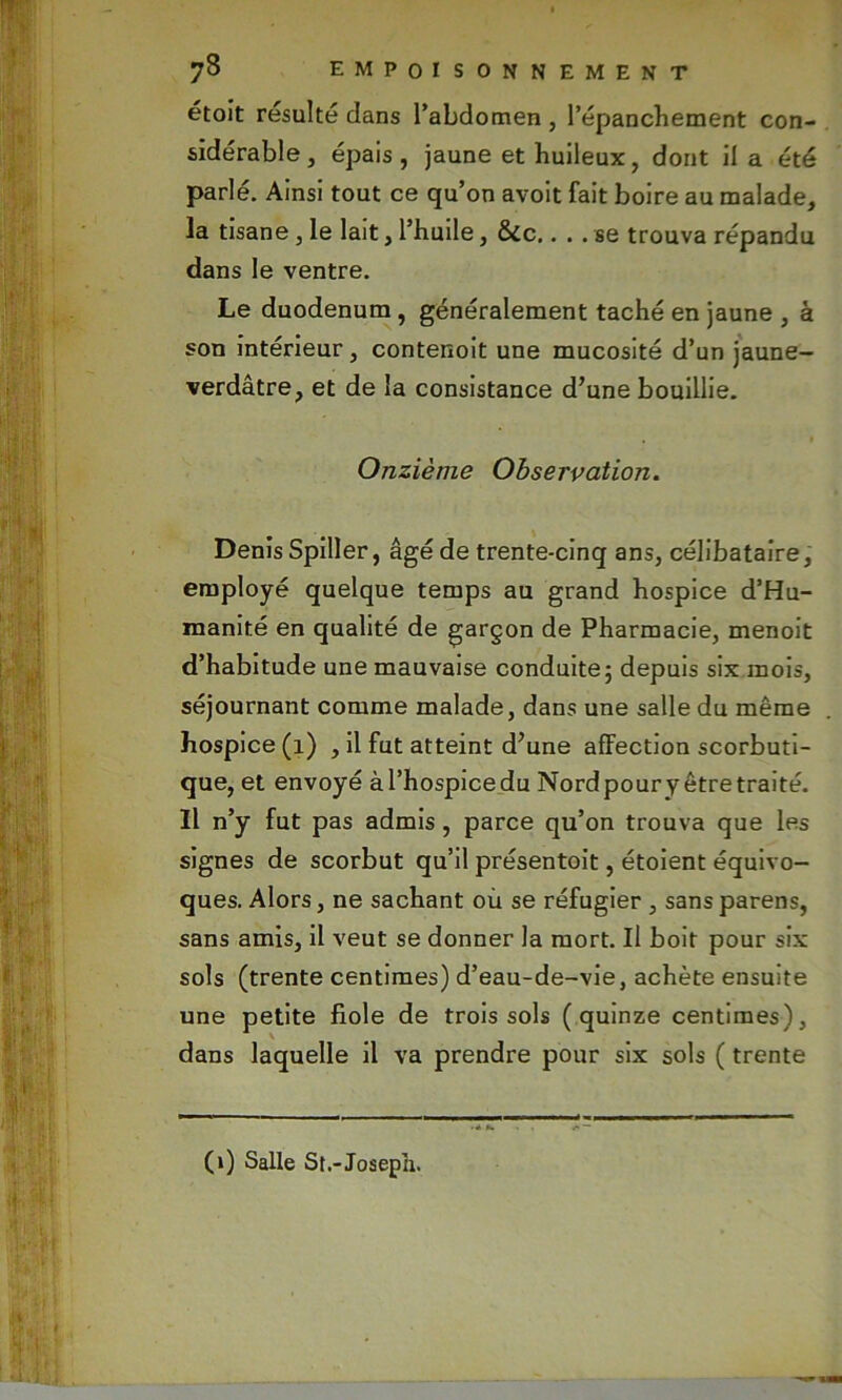 étoit résulté dans l’abdomen , l'épanchement con- sidérable , épais, jaune et huileux, dont il a été parlé. Ainsi tout ce qu’on avoit fait boire au malade, la tisane , le lait, l’huile, &ic.... se trouva répandu dans le ventre. Le duodénum, généralement taché en jaune , à son intérieur, contenoit une mucosité d’un jaune- verdâtre, et de la consistance d’une bouillie. Onzième Observation. Denis Spiller, âgé de trente-cinq ans, célibataire, employé quelque temps au grand hospice d’Hu- manité en qualité de garçon de Pharmacie, menoit d’habitude une mauvaise conduite; depuis six mois, séjournant comme malade, dans une salle du même hospice (1) , il fut atteint d’une affection scorbuti- que, et envoyé àl’hospicedu Nordpoury êtretraité. Il n’y fut pas admis, parce qu’on trouva que les signes de scorbut qu’il présentoit, étoient équivo- ques. Alors, ne sachant où se réfugier , sans parens, sans amis, il veut se donner la mort. Il boit pour six sols (trente centimes) d’eau-de-vie, achète ensuite une petite fiole de trois sols (quinze centimes), dans laquelle il va prendre pour six sols ( trente (1) Salle St.-Josepii.