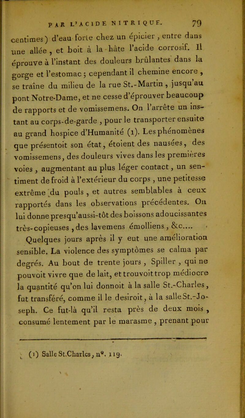centimes) d’eau forte chez un épicier , entre dans une allée , et boit à la hâte l’acide corrosif. Il éprouve à l’instant des douleurs brûlantes dans la gorge et l’estomac ; cependant il chemine encore , se traîne du milieu de la rue St.-Martin , jusqu au pont Notre-Dame, et ne cesse d’éprouver beaucoup de rapports et de vomissemens. On 1 airete un ins- tant au corps-de-garde , pour le transporter ensuite au grand hospice d’Humamte (1). Les phénomène» que présentoit son état, étoient des nausees, des vomissemens, des douleurs vives dans les premières voies , augmentant au plus léger contact, un sen- timent de froid à l’extérieur du corps , une petitesse extrême du pouls , et autres semblables a ceux rapportés dans les observations precedentes. Ou lui donne presqu’aussi-tôt des boissons adoucissantes très-copieuses ,des lavemens émolliens , &c.... Quelques jours après il y eut une amelioration sensible. La violence des symptômes se calma par degrés. Au bout de trente jours , Spiller , qui ne pouvoit vivre que de lait, et trouvoit trop médiocre la quantité qu’on lui donnoit à la salle St.-Charles, fut transféré, comme il le desiroit, à la salleSt.-Jo- seph. Ce fut-là qu’il resta près de deux mois , consumé lentement par le marasme , prenant pour (1) Salle St.Charles, n®. 119.
