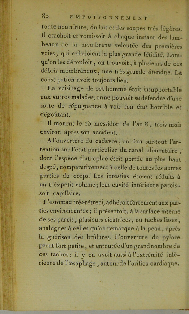 toute nourriture, du lait et des soupes très-légères. Il crachoit et vomissoit à chaque instant des lam- beaux de la membrane veloutée des premières voies, qui exhaloient la plus grande fétidité. Lors- qu’on les dérouloit, on trouvoit, à plusieurs de ces débris membraneux, une très-grande étendue. La constipation avoit toujours lieu. Le voisinage de cet homme étoit insupportable aux autres malades; on ne pouvoit se défendre d’une sorte de répugnance à voir son état horrible et dégoûtant. Il mourut le 10 messidor de l’an 8, trois mois environ après son accident. A l’ouverture du cadavre , on fixa sur tout l’at- tention sur l’état particulier du canal alimentaire , dont l’espèce d’atrophie étoit portée au plus haut degré, comparativement à celle de toutes les autres parties du corps. Les intestins étoient réduits à un très-petit volume; leur cavité intérieure parois- soit capillaire. L’estomac très-rétreci, adhéroit fortement aux par- ties environnantes ; il présentoit, à la surface interne de ses parois, plusieurs cicatrices, ou taches lisses, analogues à celles qu’on remarque à la peau, après la guérison des brûlures. L’ouverture du pylore parut fort petite, et entourée d’un grand nombre de ces taches : il y en avoit aussi à l’extrémité infé- rieure de l’œsophage, autourde l’orifice cardiaque.